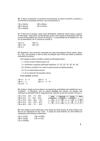 20. O álcool combustível é constituído principalmente de etanol (C2H5OH) e pertence a
uma família de compostos químicos, cujo nome genérico é:

! A ⇒ Cetona.               ! D ⇒ Éteres.
! B ⇒ Álcoois.              ! E ⇒ Fenóis.
! C ⇒ Aldeído.


21. O rótulo de um produto, usado como desinfetante, apresenta, dentre outras, a seguin-
te informação: “Cada 20mL de desinfetante contém uma solução de formaldeído 25% V/V
(volume de formaldeído por volume de solução).” A concentração de formaldeído em 100
mL de desinfetante, em % volume por volume, é:

!A⇒5                  !D⇒4
! B ⇒ 125             ! E ⇒ 25
!C⇒2


22. Atualmente, para aumentar a absorção dos raios ultravioleta por filtros solares, utiliza-
se o TiO2, que aumenta o valor do fator de proteção solar (FPS) sem afetar os atributos
cosméticos do produto.
   Com relação ao átomo de titânio, analise as afirmações abaixo.
    ( I ) Possui número atômico igual a 22.
    ( II ) Apresenta a seguinte distribuição eletrônica: 1s2, 2s2, 2p6, 3s2, 3p6, 4s2, 4p6.
    ( III ) Pertence à família IVA e está no quarto período da tabela periódica.
    ( IV ) É um metal alcalino-terroso.
    ( V ) É um elemento de transição externa.
   Estão corretas, somente:

! A ⇒ I - II - V             ! D ⇒ I - II
!B⇒I - V                     ! E ⇒ I - II - III
! C ⇒ III - V


23. Analise a reação química abaixo e as respectivas quantidades das substâncias que a
constituem. A alternativa, com os valores corretos das massas, em gramas, que
substituem as letras B, C, D, E, respectivamente, segundo as leis de Lavoisier e Proust, é:
! A ⇒ 16,0   -   23,4 - 7,2 - 29,2              Ácido      + Hidróxido ⇒     Cloreto    +     Água
! B ⇒ 23,4   -   7,2 - 29,2 - 46,8            Clorídrico     de Sódio       de Sódio
! C ⇒ 16,0   -   23,4 - 29,2 - 14,0              73g            80g           117g            36g
                                                 14,6            A              B              C
! D ⇒ 23,4   -   18,0 - 36,5 - 40,0               D             32g             E              F
! E ⇒ 46,8   -   29,2 - 7,2 - 23,4


24. Uma análise química determinou uma massa de 0,250 gramas de ácido fosfórico por
litro de um refrigerante do tipo “Cola”. A massa de ácido fosfórico em 300 mililitros do
refrigerante está indicada na alternativa:
! A ⇒ 0,075g             ! D ⇒ 0,025g
! B ⇒ 0,250g             ! E ⇒ 0,75g
! C ⇒ 0,0025g

                                                                                               6
 