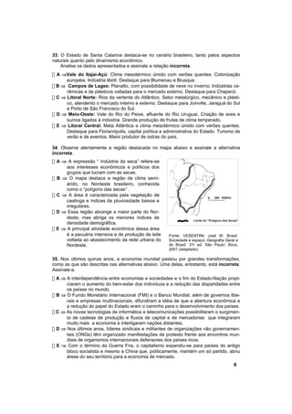 33. O Estado de Santa Catarina destaca-se no cenário brasileiro, tanto pelos aspectos
naturais quanto pelo dinamismo econômico.
    Analise os dados apresentados e assinale a relação incorreta.
! A ⇒Vale do Itajaí-Açú: Clima mesotérmico úmido com verões quentes. Colonização
      européia. Indústria têxtil. Destaque para Blumenau e Brusque.
! B ⇒ Campos de Lages: Planalto, com possibilidade de neve no inverno. Indústrias ce-
      râmicas e de plásticos voltadas para o mercado externo. Destaque para Chapecó.
! C ⇒ Litoral Norte: Rios da vertente do Atlântico. Setor metalúrgico, mecânico e plásti-
      co, atendento o mercado interno e externo. Destaque para Joinville, Jaraguá do Sul
      e Porto de São Francisco do Sul.
! D ⇒ Meio-Oeste: Vale do Rio do Peixe, afluente do Rio Uruguai. Criação de aves e
      suínos ligados à indústria. Grande produção de frutas de clima temperado.
! E ⇒ Litoral Central: Mata Atlântica e clima mesotérmico úmido com verões quentes.
      Destaque para Florianópolis, capital política e administrativa do Estado. Turismo de
      verão e de eventos. Maior produtor de ostras do país.

34. Observe atentamente a região destacada no mapa abaixo e assinale a alternativa
incorreta.
! A ⇒ A expressão “ indústria da seca” refere-se
      aos interesses econômicos e políticos dos
      grupos que lucram com as secas.
! B ⇒ O mapa destaca a região de clima semi-
      árido, no Nordeste brasileiro, conhecida
      como o “polígono das secas” .
! C ⇒ A área é caracterizada pela vegetação de                                    260 520Km
                                                                             0
      caatinga e índices de pluviosidade baixos e
      irregulares.
! D ⇒ Essa região abrange a maior parte do Nor-
      deste, mas abriga os menores índices de
                                                                    Limite do “Polígono das Secas”
      densidade demográfica.
! E ⇒ A principal atividade econômica dessa área
      é a pecuária intensiva e de produção de leite    Fonte: VESENTINI, José W. Brasil:
      voltada ao abastecimento da rede urbana do       Sociedade e espaço: Geografia Geral e
      Nordeste.                                        do Brasil. 31a ed. São Paulo: Ática,
                                                       2001 (adaptado).

35. Nos últimos quinze anos, a economia mundial passou por grandes transformações,
como as que são descritas nas alternativas abaixo. Uma delas, entretanto, está incorreta.
Assinale-a.
! A ⇒ A interdependência entre economias e sociedades e o fim do Estado-Nação propi-
      ciaram o aumento do bem-estar dos indivíduos e a redução das disparidades entre
      os países no mundo.
! B ⇒ O Fundo Monetário Internacional (FMI) e o Banco Mundial, além de governos libe-
      rais e empresas multinacionais, difundiram a idéia de que a abertura econômica e
      a redução do papel do Estado eram o caminho para o desenvolvimento dos países.
! C ⇒ As novas tecnologias de informática e telecomunicações possibilitaram o surgimen-
      to de cadeias de produção e fluxos de capital e de mercadorias que integraram
      muito mais a economia e interligaram nações distantes.
! D ⇒ Nos últimos anos, líderes sindicais e militantes de organizações não governamen-
      tais (ONGs) têm organizado manifestações de protesto frente aos encontros mun-
      diais de organismos internacionais defensores dos países ricos.
! E ⇒ Com o término da Guerra Fria, o capitalismo expandiu-se para países do antigo
      bloco socialista e mesmo a China que, politicamente, mantém um só partido, abriu
      áreas do seu território para a economia de mercado.
                                                                                              9
 