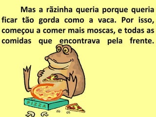 Mas a rãzinha queria porque queria
ficar tão gorda como a vaca. Por isso,
começou a comer mais moscas, e todas as
comidas que encontrava pela frente.
 