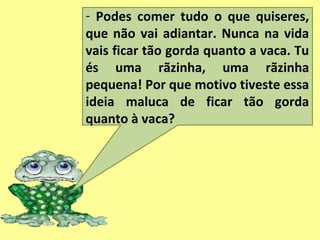- Podes comer tudo o que quiseres,
que não vai adiantar. Nunca na vida
vais ficar tão gorda quanto a vaca. Tu
és uma rãzinha, uma rãzinha
pequena! Por que motivo tiveste essa
ideia maluca de ficar tão gorda
quanto à vaca?
 