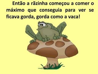 Então a rãzinha começou a comer o
máximo que conseguia para ver se
ficava gorda, gorda como a vaca!
 