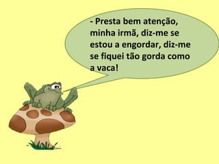 - Presta bem atenção,
minha irmã, diz-me se
estou a engordar, diz-me
se fiquei tão gorda como
a vaca!
 