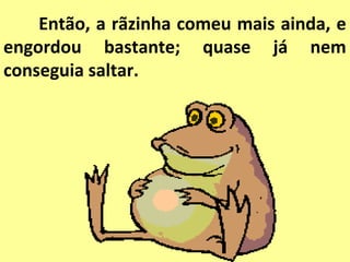Então, a rãzinha comeu mais ainda, e
engordou bastante; quase já nem
conseguia saltar.
 
