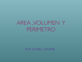 AREA ,VOLUMEN Y
PERIMETRO
POR: DANIEL LATORRE
 