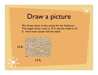 Draw a picture
    Mrs. Ames wants to buy carpet for her bedroom.
    The length of her room is 14 ft. and the width is 10
    ft. How much carpet will she need?




10 ft.



                14 ft.
 