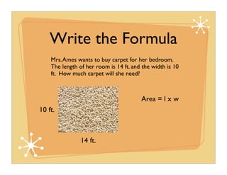 Write the Formula
    Mrs. Ames wants to buy carpet for her bedroom.
    The length of her room is 14 ft. and the width is 10
    ft. How much carpet will she need?



                                        Area = l x w
10 ft.



                14 ft.
 