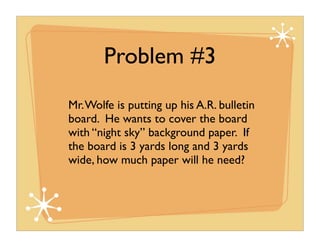 Problem #3
Mr. Wolfe is putting up his A.R. bulletin
board. He wants to cover the board
with “night sky” background paper. If
the board is 3 yards long and 3 yards
wide, how much paper will he need?
 