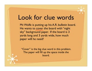 Look for clue words
Mr. Wolfe is putting up his A.R. bulletin board.
He wants to cover the board with “night
sky” background paper. If the board is 3
yards long and 3 yards wide, how much
paper will he need?


 “Cover” is the big clue word in this problem.
  The paper will ﬁll up the space inside the
                    board.
 