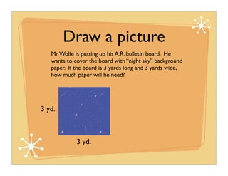 Draw a picture
   Mr. Wolfe is putting up his A.R. bulletin board. He
   wants to cover the board with “night sky” background
   paper. If the board is 3 yards long and 3 yards wide,
   how much paper will he need?




3 yd.



             3 yd.
 