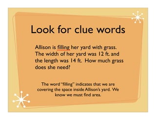 Look for clue words
Allison is ﬁlling her yard with grass.
The width of her yard was 12 ft. and
the length was 14 ft. How much grass
does she need?

   The word “ﬁlling” indicates that we are
 covering the space inside Allison’s yard. We
          know we must ﬁnd area.
 