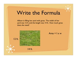 Write the Formula
    Allison is ﬁlling her yard with grass. The width of her
    yard was 12 ft. and the length was 14 ft. How much grass
    does she need?



                                          Area = l x w

12 ft.



                14 ft.
 