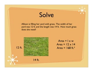 Solve
     Allison is ﬁlling her yard with grass. The width of her
     yard was 12 ft. and the length was 14 ft. How much grass
     does she need?



                                         Area = l x w
                                        Area = 12 x 14
12 ft.                                  Area = 168 ft.²


                14 ft.
 