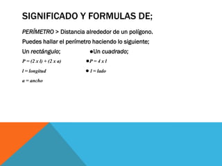 SIGNIFICADO Y FORMULAS DE;
PERÍMETRO > Distancia alrededor de un polígono.
Puedes hallar el perímetro haciendo lo siguiente;
Un rectángulo; ●Un cuadrado;
P = (2 x l) + (2 x a) ●P = 4 x l
l = longitud ● l = lado
a = ancho
 