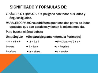 SIGNIFICADO Y FORMULAS DE;
TRIÁNGULO EQUILATERO> polígono con todos sus lados y
ángulos iguales.
PARALELOGRAMO>cuadrilátero que tiene dos pares de lados
opuestos que son paralelos y tienen la misma medida.
Para buscar el área debes;
Un triángulo ●Un paralelogramo>(formula Perímetro)
A = ½ x b x h ● A = b x h ●P = (2 x l ) + ( 2 x a )
b= base ● b = base ●l = longitud
h= altura ● h = altura ●a = ancho
 