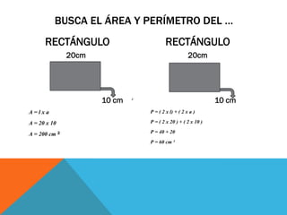 RECTÁNGULO
20cm
10 cm
A = l x a
A = 20 x 10
A = 200 cm ²
RECTÁNGULO
20cm
10 cm
P = ( 2 x l) + ( 2 x a )
P = ( 2 x 20 ) + ( 2 x 10 )
P = 40 + 20
P = 60 cm ²
BUSCA EL ÁREA Y PERÍMETRO DEL …
 