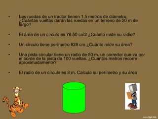 Las ruedas de un tractor tienen 1,5 metros de diámetro, ¿Cuántas vueltas darán las ruedas en un terreno de 20 m de largo? El área de un círculo es 78,50 cm2 ¿Cuánto mide su radio? Un círculo tiene perímetro 628 cm ¿Cuánto mide su área? Una pista circular tiene un radio de 80 m. un corredor que va por el borde de la pista da 100 vueltas. ¿Cuántos metros recorre aproximadamente? El radio de un círculo es 8 m. Calcula su perímetro y su área 