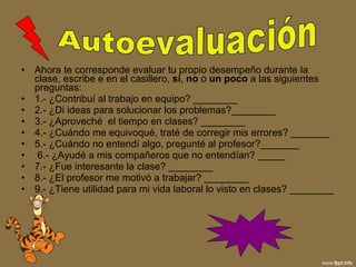 Ahora te corresponde evaluar tu propio desempeño durante la clase, escribe e en el casillero,  si ,  no  o  un poco  a las siguientes preguntas: 1.- ¿Contribuí al trabajo en equipo? ________  2.- ¿Di ideas para solucionar los problemas?________ 3.- ¿Aproveché  el tiempo en clases? ________  4.- ¿Cuándo me equivoqué, traté de corregir mis errores? _______ 5.- ¿Cuándo no entendí algo, pregunté al profesor?_______ 6.- ¿Ayudé a mis compañeros que no entendían? _____  7.- ¿Fue interesante la clase? ________  8.- ¿El profesor me motivó a trabajar? ________ 9.- ¿Tiene utilidad para mi vida laboral lo visto en clases? ________  Autoevaluación 