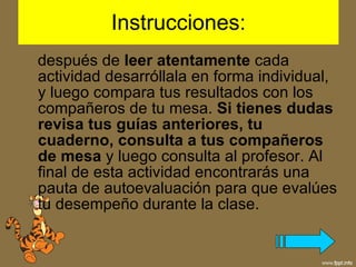 Instrucciones:  después de  leer atentamente  cada actividad desarróllala en forma individual, y luego compara tus resultados con los compañeros de tu mesa.  Si tienes dudas revisa tus guías anteriores, tu cuaderno, consulta a tus compañeros de mesa  y luego consulta al profesor. Al final de esta actividad encontrarás una pauta de autoevaluación para que evalúes tu desempeño durante la clase. 