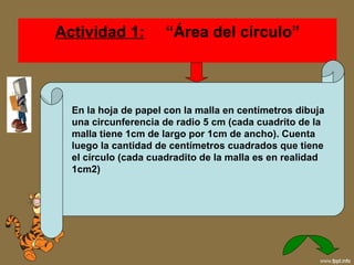 Actividad 1:    “Área del círculo” En la hoja de papel con la malla en centímetros dibuja una circunferencia de radio 5 cm (cada cuadrito de la malla tiene 1cm de largo por 1cm de ancho). Cuenta luego la cantidad de centímetros cuadrados que tiene el círculo (cada cuadradito de la malla es en realidad 1cm2)  