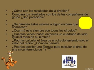 ¿Cómo son los resultados de la división? Compara tus resultados con los de tus compañeros de grupo ¿Son parecidos? ¿Se parecen éstos valores a algún número que conozcas? ¿Ocurrirá esto siempre con todos los círculos? ¿Cuántas veces “cabe” entonces un cuadrado de lado igual al radio en su círculo? ¿Podrías calcular el área de un círculo teniendo sólo el valor del radio? ¿Cómo lo harías? ¿Podrías escribir una fórmula para calcular el área de una circunferencia de  “ r ” ? 