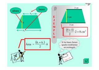 E
J
E
M
P
L
O
Si las bases fuesen
iguales tendríamos
un rectángulo
Área = a·b
a
b
h
altura
b1
b2
bases
5 cm
3 cm
2 cm
Área =
( ) h
bb
⋅
+
2
21
( ) 2
82
2
35
cm=⋅
+
 