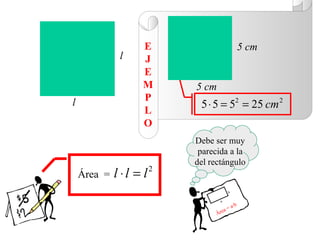 E                           5 cm
              l     J
                    E
                    M     5 cm
                    P
l                          5 ⋅ 5 = 52 = 25 cm 2
                    L
                    O
                          Debe ser muy
                           parecida a la
                          del rectángulo
    Área =   l ⋅ l = l2
                                      b

                                  a
                                          a·b
                                    a=
                                 Áre
 