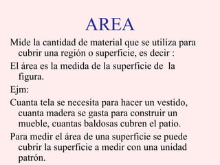 AREA
Mide la cantidad de material que se utiliza para
  cubrir una región o superficie, es decir :
El área es la medida de la superficie de la
  figura.
Ejm:
Cuanta tela se necesita para hacer un vestido,
  cuanta madera se gasta para construir un
  mueble, cuantas baldosas cubren el patio.
Para medir el área de una superficie se puede
  cubrir la superficie a medir con una unidad
  patrón.
 