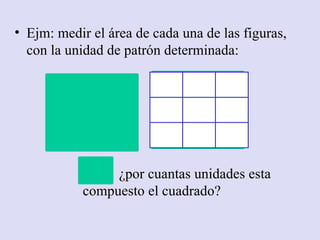 • Ejm: medir el área de cada una de las figuras,
  con la unidad de patrón determinada:




                 ¿por cuantas unidades esta
            compuesto el cuadrado?
 