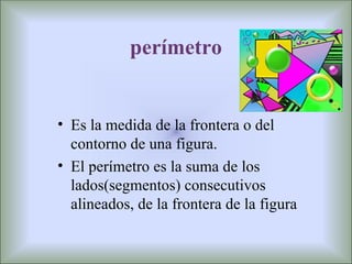 perímetro


• Es la medida de la frontera o del
  contorno de una figura.
• El perímetro es la suma de los
  lados(segmentos) consecutivos
  alineados, de la frontera de la figura
 