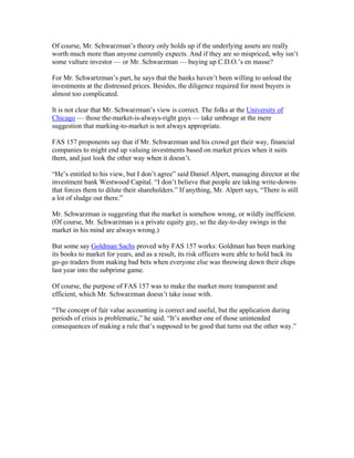 Of course, Mr. Schwarzman’s theory only holds up if the underlying assets are really
worth much more than anyone currently expects. And if they are so mispriced, why isn’t
some vulture investor — or Mr. Schwarzman — buying up C.D.O.’s en masse?
For Mr. Schwartzman’s part, he says that the banks haven’t been willing to unload the
investments at the distressed prices. Besides, the diligence required for most buyers is
almost too complicated.
It is not clear that Mr. Schwarzman’s view is correct. The folks at the University of
Chicago — those the-market-is-always-right guys — take umbrage at the mere
suggestion that marking-to-market is not always appropriate.
FAS 157 proponents say that if Mr. Schwarzman and his crowd get their way, financial
companies to might end up valuing investments based on market prices when it suits
them, and just look the other way when it doesn’t.
“He’s entitled to his view, but I don’t agree” said Daniel Alpert, managing director at the
investment bank Westwood Capital. “I don’t believe that people are taking write-downs
that forces them to dilute their shareholders.” If anything, Mr. Alpert says, “There is still
a lot of sludge out there.”
Mr. Schwarzman is suggesting that the market is somehow wrong, or wildly inefficient.
(Of course, Mr. Schwarzman is a private equity guy, so the day-to-day swings in the
market in his mind are always wrong.)
But some say Goldman Sachs proved why FAS 157 works: Goldman has been marking
its books to market for years, and as a result, its risk officers were able to hold back its
go-go traders from making bad bets when everyone else was throwing down their chips
last year into the subprime game.
Of course, the purpose of FAS 157 was to make the market more transparent and
efficient, which Mr. Schwarzman doesn’t take issue with.
“The concept of fair value accounting is correct and useful, but the application during
periods of crisis is problematic,” he said. “It’s another one of those unintended
consequences of making a rule that’s supposed to be good that turns out the other way.”
 