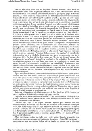 Mas eu não sei se, ainda que me dirigindo a leitores franceses, Posso aludir ao
doutrinarismo como a uma magnitude conhecida. Pois se dá o fato escandaloso de que
não existe um só livro onde se tenha tentado precisar o que aquele grupo de homens
pensava, (8) como, ainda que pareça incrível, não há tampouco um livro medianamente
formal sobre Guizot nem sobre Royer-Collard (9). É verdade que nem um nem o outro
publicaram jamais um soneto. Mas, enfim, pensaram profundamente, originalmente,
sobre os problemas mais graves da vida pública européia, e constituíram o doutrinal
político mais estimável de toda a centúria. Nem será possível reconstruir a história desta
se não se estabelece intimidade com o modo em que se apresentaram as grandes
questões ante estes homens (10), Seu estilo intelectual não é só diferente em espécie,
mas o é de outro gênero e de outra essência em face de todos os demais triunfantes na
Europa antes e depois deles. Por isso não os entenderam, apesar da sua clássica lucidez.
E, todavia, é muito possível que o porvir pertença a tendências de intelecto muito
semelhantes às suas. Pelo menos, asseguro a quem se proponha formular com rigor
sistemático as idéias dos doutrinários, prazeres de pensamento não esperados e uma
intuição da realidade social e política totalmente diferente das usadas. Perdura neles
ativa a melhor tradição racionalista em que o homem se compromete consigo mesmo a
procurar coisas absolutas; mas diferentemente do racionalismo linfático de
enciclopedistas e revolucionários, que encontram o absoluto em abstrações bon marché,
descobrem eles o histórico com o verdadeiro absoluto. A história é a realidade do
homem. Não tem outra. Nela chegou a fazer-se tal e como é. Negar o passado é absurdo
e ilusório, porque o passado é “o natural do homem que volta a galope”. O passado não
está presente e não teve o trabalho de acontecer para que o neguemos, mas para que o
integremos (11). Os doutrinários desprezavam os “direitos do homem” porque são
absolutamente “metafísicos”, abstrações e irrealidades. Os verdadeiros direitos são os
que absolutamente estão aí, porque foram aparecendo e se consolidando na história: tais
são as “liberdades”, a legitimidade, a magistratura, as “capacidades”. Se alentassem hoje
reconheceriam o direito de greve (não política) e o contrato coletivo. A um inglês tudo
isso pareceria óbvio; mas os continentais ainda não chegamos a essa estação. Talvez
desde o tempo de Alcuino tenhamos vivido cinqüenta anos pelo menos atrasados a
respeito dos ingleses.
Igual desconhecimento do velho liberalismo sentem os coletivistas de agora quando
supõem, nem mais nem menos, como coisa inquestionável, que era individualista. Em
todos estes temas andam, como eu disse, as noções sobremodo turvas. Os russos desses
anos passados costumavam chamar a Rússia de “o coletivo”. Não seria interessante
averiguar que idéias ou imagens se espreguiçavam à invocação deste vocábulo na mente
um tanto gasosa do homem russo que tão freqüentemente, como o capitão italiano de
que falava Goethe, bisogna aver una confusione nella testa? Diante disso tudo eu rogaria
ao leitor que tomasse em conta, não para aceitá-las, mas para que sejam discutidas e
passem depois à sentença, as seguintes teses:
Primeira: o liberalismo individualista pertence à flora do século XVIII; inspira, em
parte, a legislação da Revolução francesa, mas morre com ela.
Segunda: a criação característica do século XIX foi precisamente o coletivismo, É a
primeira idéia que inventa apenas nascido e que ao longo de cem anos não fez senão
crescer até inundar todo o horizonte.
Terceira: esta idéia é de origem francesa. Aparece pela primeira vez nos
arquireacionários de Bonald e de Maistre. No essencial é imediatamente aceita por
todos, sem outra exceção que não seja Benjamim Constant, um “atrasado” do século
anterior. Mas triunfa em Saint-Simon, em Ballanche, em Comte e pulula por toda a parte
(12). Por exemplo: um médico de Lyon, M. Amard, falará em 1821 do collectivisme em
face do personnalisme (13). Leiam-se os artigos que em 1830 e 1831 publica L’Avenir
contra o individualismo.
Mais importante, porém, que tudo isso é outra coisa. Quando, avançando pela
centúria, chegamos aos grandes teorizadores do liberalismo – Stuart Mill ou Spencer –
surpreende-nos que sua suposta defesa não se baseia em mostrar que a liberdade
Página 10 de 125A Rebelião das Massas - José Ortega y Gasset
1/12/2003http://www.ebooksbrasil.com/eLibris/ortega.html
 