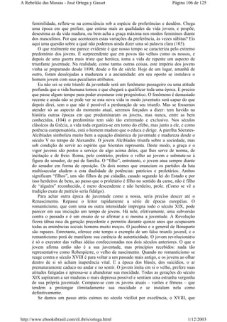 feminilidade, reflete-se na consciência sob a espécie de preferências e desdéns. Chega
uma época em que prefere, que estima mais as qualidades da vida jovem, e pospõe,
desestima as da vida madura, ou bem acha a graça máxima nos modos femininos diante
dos masculinos. Por que acontecem estas variações da preferência, às vezes súbitas? Eis
aqui uma questão sobre a qual não podemos ainda dizer uma só palavra clara (103).
O que realmente me parece evidente é que nosso tempo se caracteriza pelo extremo
predomínio dos jovens. É surpreendente que em povos tão velhos como os nossos, e
depois de uma guerra mais triste que heróica, toma a vida de repente um aspecto de
triunfante juventude. Na realidade, como tantas outras coisas, este império dos jovens
vinha se preparando desde 1890, desde o fin de siècle. Hoje de um lugar, amanhã de
outro, foram desalojadas a madureza e a ancianidade: em seu oposto se instalava o
homem jovem com seus peculiares atributos.
Eu não sei se este triunfo da juventude será um fenômeno passageiro ou uma atitude
profunda que a vida humana tomou e que chegará a qualificar toda uma época. E preciso
que passe algum tempo para poder aventurar este prognóstico. O fenômeno é demasiado
recente e ainda não se pode ver se esta nova vida in modo juventutis será capaz do que
depois direi, sem o que não é possível a perduração de seu triunfo. Mas se fossemos
atender só ao aspecto do momento atual, seremos forçados a dizer: tem havido na
história outras épocas em que predominaram os jovens, mas nunca, entre as bem
conhecidas, (104) o predomínio tem sido tão extremado e exclusivo. Nos séculos
clássicos da Grécia, a vida toda organiza-se em torno do efebo, mas junto a ele, e como
potência compensatória, está o homem maduro que o educa e dirige. A parelha Sócrates-
Alcibíades simboliza muito bem a equação dinâmica de juventude e madureza desde o
século V no tempo de Alexandre. O jovem Alcibíades triunfa sobre a sociedade, mas
sob condição de servir ao espírito que Sócrates representa. Deste modo, a graça e o
vigor juvenis são postos a serviço de algo acima deles, que lhes serve de norma, de
incitação e de freio. Roma, pelo contrário, prefere o velho ao jovem e submete-se à
figura do senador, do pai de família. O “filho”, entretanto, o jovem atua sempre diante
do senador em forma de oposição. Os dois nomes que enunciam os partidos da luta
multissecular aludem a esta dualidade de potências: patrícios e proletários. Ambos
significam “filhos”, uns são filhos de pai cidadão, casado segundo lei do Estado e por
isso herdeiros de bens, ao passo que o proletário é filho no sentido da carne, não é filho
de “alguém” reconhecido, é mero descendente e não herdeiro, prole. (Como se vê a
tradição exata de patrício seria fidalgo).
Para achar outra época de juventude como a nossa, seria preciso descer até o
Renascimento. Repasse o leitor rapidamente a série de épocas européias. O
romanticismo, que com uma ou outra intensidade impregna todo o século XIX, pode
parecer em sua iniciação um tempo de jovens. Há nele, efetivamente, uma subversão
contra o passado e é um ensaio de se afirmar a si mesma a juventude. A Revolução
fizera tábua rasa da geração precedente e permitiu durante quinze anos que ocupassem
todas as eminências sociais homens muito moços. O jacobino e o general de Bonaparte
são rapazes. Entretanto, oferece este tempo o exemplo de um falso triunfo juvenil, e o
romanticismo porá de manifesto sua carência de autenticidade. O jovem revolucionário
é só o executor das velhas idéias confeccionadas nos dois séculos anteriores. O que o
jovem afirma então não é a sua juventude, mas princípios recebidos: nada tão
representativo como Robespierre, o velho de nascimento. Quando no romanticismo se
reage contra o século XVIII é para voltar a um passado mais antigo, e os jovens ao olhar
dentro de si só acham inapetência vital. E a época dos blasés, dos suicídios, o ar
prematuramente caduco no andar e no sentir. O jovem imita em si o velho, prefere suas
atitudes fatigadas e apressa-se a abandonar sua mocidade. Todas as gerações do século
XIX aspiraram a ser maduras o mais depressa possível e sentiam uma estranha vergonha
de sua própria juventude. Compare-se com os jovens atuais – varões e fêmeas – que
tendem a prolongar ilimitadamente sua mocidade e se instalam nela como
definitivamente.
Se damos um passo atrás caímos no século vieillot por excelência, o XVIII, que
Página 106 de 125A Rebelião das Massas - José Ortega y Gasset
1/12/2003http://www.ebooksbrasil.com/eLibris/ortega.html
 