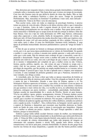 Mas deixemos por enquanto intacto o tema dessa geração intermediária e retenhamos
a atenção sobre o momento atual. Não basta dizer que vivemos em tempo de juventude.
Com isso não fizemos mais do que defini-lo dentro do ritmo das idades. Mas ao lado
deste atua sobre a substância histórica o ritmo dos sexos. Tempo de juventude!
Perfeitamente. Mas, masculino ou feminino? O problema é mais sutil, mais delicado –
quase indiscreto. Trata-se de filiar o sexo de uma época.
Para acertar nesta, como em todas as empresas da psicologia histórica, é preciso
tomar um ponto de vista elevado e libertar-se de idéias estreitas sobre o que é masculino
e o que é feminino. Antes de tudo é urgente desasir do trivial erro que entende a
masculinidade principalmente em sua relação com a mulher. Para quem pensa assim, é
muito masculino o fanfarrão que se ocupa acima de tudo de cortejar as damas e falar das
boas fêmeas. Este era o tipo de varão dominante em 1890: traje barroco, sobrecasaca
cujas abas capeavam o vento, plastrão, barba de mosqueteiro, cabelo em volutas, um
duelo por mês. (O bom fisionomista das modas descobre logo a idéia que inspirava esta:
a ocultação do corpo viril sob uma profusa vegetação de tela e pelame. Ficavam só à
vista mãos, nariz e olhos. O resto era falsificação, literatura textil, barbearia. É uma
época de profunda insinceridade: discursos parlamentários e prosa de “artigo de fundo”)
(108).
O fato de que ao pensar no homem se destaque primeiramente seu afã pela mulher
revela, por si só, que nessa época predominavam os valores de feminilidade. Só quando
a mulher é o que mais se estima e encanta tem sentido apreciar o varão pelo serviço e
culto que a esta renda. Não há sintoma mais evidente de que o masculino, como tal, é
preterido e desestimado. Porque assim como a mulher não pode em nenhum caso ser
definida sem referi-la ao varão, tem este o privilégio de que a maior e a melhor porção
de si mesmo é independente por completo de que a mulher exista ou não. Ciência,
técnica, guerra, política, esporte, etc., são coisas em que o homem se ocupa com o
centro vital de sua pessoa, sem que a mulher tenha intervenção substantiva. Este
privilégio do masculino, que lhe permite em ampla medida bastar-se a si mesmo, talvez
pareça irritante. É possível que o seja. Eu não o aplaudo nem o vitupero, mas tampouco
o invento. É uma realidade de primeira grandeza com que a Natureza, inexorável em
suas vontades, nos obriga a contar.
A veracidade, pois, me força a dizer que todas as épocas masculinas da história se
caracterizam pela falta de interesse pela mulher. Esta fica relegada ao fundo da vida, até
o ponto de que o historiador, forçado a uma ótica de lonjura, apenas a vê. No
frontispício histórico aparecem só homens, e, com efeito, os homens vivem na época só
com homens. Seu trato normal com a mulher fica excluído na zona diurna e luminosa
em que acontece o mais valioso da vida, e se recolhe na treva, no subterrâneo das horas
inferiores, entregues aos puros instintos – sensualidade, paternidade, familiaridade –.
Egrégia ocasião de masculinidade foi o século de Péricles, Século só para homens.
Vive-se em público: ágora, ginásio, acampamento, trirreme. O homem maduro assiste
aos jogos dos efebos nus e habitua-se a discernir as mais finas qualidades da beleza
varonil, que o escultor vai comentar no mármore. Por sua parte, o adolescente bebe no ar
ático a fluência de palavras agudas que brota dos velhos dialéticos, sentados nos pórticos
com o cajado na axila. A mulher?... Sim, à última hora, no banquete varonil, aparece sob
a espécie de flautistas e dançarinas que executam suas humildes destrezas ao fundo,
muito ao fundo da cena, como apoio e pausa à conversação que languidece. Alguma
vez, a mulher se adianta um pouco: Aspásia. Por que? Porque aprendeu o saber dos
homens, porque se masculinizou.
Embora o grego tenha sabido esculpir famosos corpos de mulher, sua interpretação
da beleza feminina não conseguiu desprender-se da preferência que sentia pela beleza do
varão. A Vênus de Milo é uma figura másculo-feminil, uma espécie de atleta com seios.
E é um exemplo de cômica insinceridade que tenha sido proposta tal imagem ao
entusiasmo dos europeus durante o século XIX, quando mais ébrios viviam de
romanticismo e de fervor pela pura, extrema feminilidade. O cânone da arte grega ficou
inscrito nas formas do moço desportista, e quando isto não lhe bastou preferiu sonhar
Página 110 de 125A Rebelião das Massas - José Ortega y Gasset
1/12/2003http://www.ebooksbrasil.com/eLibris/ortega.html
 