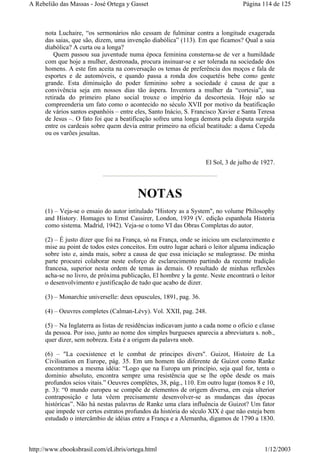 nota Luchaire, “os sermonários não cessam de fulminar contra a longitude exagerada
das saias, que são, dizem, uma invenção diabólica” (113). Em que ficamos? Qual a saia
diabólica? A curta ou a longa?
Quem passou sua juventude numa época feminina consterna-se de ver a humildade
com que hoje a mulher, destronada, procura insinuar-se e ser tolerada na sociedade dos
homens. A este fim aceita na conversação os temas de preferência dos moços e fala de
esportes e de automóveis, e quando passa a ronda dos coquetéis bebe como gente
grande. Esta diminuição do poder feminino sobre a sociedade é causa de que a
convivência seja em nossos dias tão áspera. Inventora a mulher da “cortesia”, sua
retirada do primeiro plano social trouxe o império da descortesia. Hoje não se
compreenderia um fato como o acontecido no século XVII por motivo da beatificação
de vários santos espanhóis – entre eles, Santo Inácio, S. Francisco Xavier e Santa Teresa
de Jesus –. O fato foi que a beatificação sofreu uma longa demora pela disputa surgida
entre os cardeais sobre quem devia entrar primeiro na oficial beatitude: a dama Cepeda
ou os varões jesuítas.
El Sol, 3 de julho de 1927.
NOTAS
(1) – Veja-se o ensaio do autor intitulado "History as a System", no volume Philosophy
and History. Homages to Ernst Cassirer, London, 1939 (V. edição espanhola Historia
como sistema. Madrid, 1942). Veja-se o tomo VI das Obras Completas do autor.
(2) – É justo dizer que foi na França, só na França, onde se iniciou um esclarecimento e
mise au point de todos estes conceitos. Em outro lugar achará o leitor alguma indicação
sobre isto e, ainda mais, sobre a causa de que essa iniciação se malograsse. De minha
parte procurei colaborar neste esforço de esclarecimento partindo da recente tradição
francesa, superior nesta ordem de temas às demais. O resultado de minhas reflexões
acha-se no livro, de próxima publicação, El hombre y la gente. Neste encontrará o leitor
o desenvolvimento e justificação de tudo que acabo de dizer.
(3) – Monarchie universelle: deux opuscules, 1891, pag. 36.
(4) – Oeuvres completes (Calman-Lévy). Vol. XXII, pag. 248.
(5) – Na Inglaterra as listas de residências indicavam junto a cada nome o ofício e classe
da pessoa. Por isso, junto ao nome dos simples burgueses aparecia a abreviatura s. nob.,
quer dizer, sem nobreza. Esta é a origem da palavra snob.
(6) – "La coexistence et le combat de principes divers". Guizot, Histoire de La
Civilisation en Europe, pág. 35. Em um homem tão diferente de Guizot como Ranke
encontramos a mesma idéia: “Logo que na Europa um princípio, seja qual for, tenta o
domínio absoluto, encontra sempre uma resistência que se lhe opõe desde os mais
profundos seios vitais.” Oeuvres complètes, 38, pág., 110. Em outro lugar (tomos 8 e 10,
p. 3): “0 mundo europeu se compõe de elementos de origem diversa, em cuja ulterior
contraposição e luta vêem precisamente desenvolver-se as mudanças das épocas
históricas”. Não há nestas palavras de Ranke uma clara influência de Guizot? Um fator
que impede ver certos estratos profundos da história do século XIX é que não esteja bem
estudado o intercâmbio de idéias entre a França e a Alemanha, digamos de 1790 a 1830.
Página 114 de 125A Rebelião das Massas - José Ortega y Gasset
1/12/2003http://www.ebooksbrasil.com/eLibris/ortega.html
 