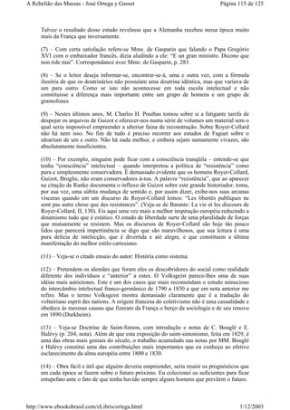 Talvez o resultado desse estudo revelasse que a Alemanha recebeu nessa época muito
mais da França que inversamente.
(7) – Com certa satisfação refere-se Mme. de Gasparin que falando o Papa Gregório
XVI com o embaixador francês, dizia aludindo a ele: “E un gran ministro. Dicono que
non ride mai”. Correspondance avec Mme. de Gasparin, p. 283.
(8) – Se o leitor deseja informar-se, encontrar-se-á, uma e outra vez, com a fórmula
ilusória de que os doutrinários não possuíam uma doutrina idêntica, mas que variava de
um para outro. Como se isto não acontecesse em toda escola intelectual e não
constituísse a diferença mais importante entre um grupo de homens e um grupo de
gramofones
(9) – Nestes últimos anos, M. Charles H. Pouthas tomou sobre si a fatigante tarefa de
despojar os arquivos de Guizot e oferecer-nos numa série de volumes um material sem o
qual seria impossível empreender a ulterior faina de reconstrução. Sobre Royer-Collard
não há nem isso. No fim de tudo é preciso recorrer aos estudos de Faguet sobre o
idearium de um e outro. Não há nada melhor, e embora sejam sumamente vivazes, são
absolutamente insuficientes.
(10) – Por exemplo, ninguém pode ficar com a consciência tranqüila – entende-se que
tenha “consciência” intelectual – quando interpretou a política de “resistência” como
pura e simplesmente conservadora. É demasiado evidente que os homens Royer-Collard,
Guizot, Broglie, não eram conservadores à-toa. A palavra “resistência”, que ao aparecer
na citação de Ranke documenta o influxo de Guizot sobre este grande historiador, toma,
por sua vez, uma súbita mudança de sentido e, por assim dizer, exibe-nos suas arcanas
vísceras quando em um discurso de Royer-Collard lemos: “Les libertés publiques ne
sont pas autre chose que des resistences”. (Veja-se de Barante: La vie et les discours de
Royer-Collard, II, 130). Eis aqui uma vez mais a melhor inspiração européia reduzindo a
dinamismo tudo que é estático. O estado de liberdade surte de uma pluralidade de forças
que mutuamente se resistem. Mas os discursos de Royer-Collard são hoje tão pouco
lidos que parecerá impertinência se digo que são maravilhosos, que sua leitura é uma
pura delícia de intelecção, que é divertida e até alegre, e que constituem a última
manifestação do melhor estilo cartesiano.
(11) – Veja-se o citado ensaio do autor: História como sistema.
(12) – Pretendem os alemães que foram eles os descobridores do social como realidade
diferente dos indivíduos e “anterior” a estes. O Volksgeist parece-lhes uma de suas
idéias mais autóctones. Este é um dos casos que mais recomendam o estudo minucioso
do intercâmbio intelectual franco-germânico de 1790 a 1830 a que em nota anterior me
refiro. Mas o termo Volksgeist mostra demasiado claramente que é a tradução do
voltairiano esprit des nations. A origem francesa do coletivismo não é uma casualidade e
obedece às mesmas causas que fizeram da França o berço da sociologia e de seu renovo
em 1890 (Durkheim).
(13) – Veja-se Doctrine de Saint-Simon, com introdução e notas de C. Bouglé e E.
Halévy (p. 204, nota). Além de que esta exposição do saint-simonismo, feita em 1829, é
uma das obras mais geniais do século, o trabalho acumulado nas notas por MM. Bouglé
e Halévy constitui uma das contribuições mais importantes que eu conheço ao efetivo
esclarecimento da alma européia entre 1800 e 1830.
(14) – Obra fácil e útil que alguém deveria empreender, seria reunir os prognósticos que
em cada época se fazem sobre o futuro próximo. Eu colecionei os suficientes para ficar
estupefato ante o fato de que tenha havido sempre alguns homens que prevêem o futuro.
Página 115 de 125A Rebelião das Massas - José Ortega y Gasset
1/12/2003http://www.ebooksbrasil.com/eLibris/ortega.html
 