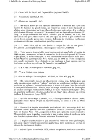 (15) – Stuart Mill: La liberté, trad. Dupont-White (páginas 131-132).
(16) – Gesammelte Schriften, I, 106.
(17) – Histoire de Jacques II, I, 843.
(18) – “Je trouve même que des opinions approchantes s’insinuant peu à peu dans
l’esprit des hommes du grand monde, qui réglent les autres et dont dépendent les
affaires, et se glissant dans les livres à la mode disposent toutes choses à la révolution
générale dont d’Europe est menacée”. Nouveaux Essais sur l’entendement humain, IV,
Chap. 16. O que demonstra duas coisas. Primeira: que um homem, em 1700, data
aproximada em que Leibniz escrevia isto, era capaz de prever o que aconteceu um
século depois; segunda: que os males presentes da Europa são oriundos de regiões mais
profundas cronológica e virtualmente do que sói presumir-se
(19) – “... notre siècle qui se croit destiné à changer les lois en tout genre...”
D’Alembert: Discours préliminaire à l’Enciclopédie. Oeuvres: 1,56 (1821).
(20) – “Cette honnête, irreprochable, mais imprévoyante et superficielle révolution de
1848 eut pour conséquence, au bout de moins d’un an, de donner le pouvoir à l’élement
le plus pesant, le moins clairvoyant, le plus obstinément conservateur de notre pays”.
Renan: Questions contemporaines, XVI. Renan, que em 1848 era jovem e simpatizou
com aquele movimento, vê-se obrigado na sua madureza a fazer algumas reservas
benévolas a seu favor, supondo que foi “honrado e irreprochável”.
(21) – J. B. Carré: La Philosophie de Fontenelle, pág. 143.
(22) – Veja-se História como sistema.
(23) – Em seu prólogo a sua tradução de La Liberté, de Stuart Mill, pag. 44.
(24) – Não é uma simples maneira de falar, mas sim verdade ao pé da letra, posto que
valha na ordem onde a palavra “vigência” tem hoje seu sentido mais imediato, a saber,
no direito. Na Inglaterra, “aucune barrière entre le présent et le passé. Sans discontinuité
le droit positif remonte dans l’histoire jusqu’aux temps immémoriaux. Le droit anglais
est un droit historique. Juridiquement parlant, il n’y a pas “d’ancien droit anglais”. Don,
en Anglaterre tout le droit est actuel, quel qu’en soit l’âge”. Lévy-Ullmann: Le système
juridique de l’Anglaterre, I, págs. 38/39.
(25) – Veja-se o ensaio Hegel y América, 1928, e os artigos sobre Los Estados Unidos,
publicados pouco depois. (Vejam-se, respectivamente, os tomos II e IV de Obras
Completas).
(26) – Em meu livro España Invertebrada, publicado em 1921, num artigo de El Sol,
intitulado “Masas” (1926) e em duas conferências dadas na Associação Amigos del
Arte, em Buenos Aires (1928), ocupei-me do tema que o presente ensaio desenvolve.
Meu propósito agora é recolher e completar o que eu disse então, de modo que surta
uma doutrina orgânica sobre o fato mais importante de nosso tempo.
(27) – O trágico daquele processo é que, enquanto se formavam estas aglomerações,
começava o despovoamento das campinas, que havia de trazer a diminuição absoluta no
número dos habitantes do Império.
(28) – Veja-se España invertebrada, 1921, data de sua primeira publicação como série
Página 116 de 125A Rebelião das Massas - José Ortega y Gasset
1/12/2003http://www.ebooksbrasil.com/eLibris/ortega.html
 