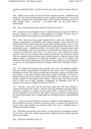 España invertebrada (1922), e ao dito ali remeto-me. (Veja-se pág. 35 do tomo III de O.
C.)
(48) – Muitas vezes levantei de mim para mim a seguinte questão: é indubitável que
sempre teve de ser para muitos homens um dos tormentos mais angustiosos de sua vida
o contacto, o choque com a imbecilidade alheia. Como é possível, entretanto, que não se
tenha tentado nunca – parece-me – um estudo sobre ela, um ensaio sobre a
imbecilidade?
(49) – Não se pretenda escamotear a questão: todo opinar é teorizar.
(50) – Se alguém em sua discussão conosco se desinteressasse de se ajustar à verdade, se
não tem vontade de ser verídico, é intelectualmente um bárbaro. De fato, essa é a
posição do homem-massa quando fala, dá conferências ou escreve.
(51) – Não é preciso dizer que quase ninguém levará a sério estas expressões, e os
melhores intencionados as entenderão como simples metáforas, talvez comoventes. Só
algum leitor bastante ingênuo para não crer que sabe já definitivamente o que é a vida,
ou, pelo menos, o que não é, se deixará ganhar pelo sentido primário destas frases e será
precisamente quem – verdadeiras ou falsas – as entenda. Entre os demais reinará a mais
efusiva unanimidade, com esta única diferença: uns pensarão que, falando a sério, vida é
o processo existencial de uma alma, e os outros, que é uma sucessão de reações
químicas. Não creio que melhore minha situação ante leitores tão herméticos resumir
toda uma maneira de pensar dizendo que o sentido primário e radical da palavra vida
aparece quando a empregamos no sentido de biografia e não no de biologia. Pela
fortíssima razão de que toda biologia é em definitivo só um capítulo de certas biografias,
é o que em sua vida (biografável) fazem os biólogos. Outra coisa é abstração, fantasia e
mito.
(52) – Esta folga de movimentos ante o passado não é, pois, uma petulante rebeldia,
mas, pelo contrário, uma claríssima obrigação de toda “época crítica”. Se eu defendo o
liberalismo do século XIX contra as massas que incivilmente o atacam, não quero dizer
que renuncie a uma plena liberdade diante desse próprio liberalismo. Vice-versa: o
primitivismo que neste ensaio aparece sob seu pior aspecto é, por outra parte, e em certo
sentido, condição de todo grande avanço histórico. Veja-se o que, não há poucos anos,
dizia eu sobre isto no ensaio “Biologia e Pedagogia”, El Espectador, tomo III. “O
paradoxo do selvagismo”. (Página 281 do tomo II de O. C.)
(53) – Daí que, a meu juízo, não diz nada quem supõe haver dito algo definindo a
América do Norte por sua “técnica”. Uma das coisas que perturbam mais gravemente a
consciência européia é o conjunto de juízos pueris sobre a América do Norte que se
ouvem expendidos até pelas pessoas mais cultas. É um caso particular da desproporção
que mais adiante aponto entre a complexidade dos problemas atuais e a capacidade das
mentes.
(54) – A rigor, a democracia liberal e a técnica se implicam e inter-supõem por sua vez
tão estreitamente que não é concebível uma sem a outra, e, portanto, fora desejável um
terceiro nome, mais genérico, que incluísse ambas. Esse seria o verdadeiro nome, o
substantivo da última centúria.
(55) – Não falemos de questões mais internas. A maior parte dos investigadores mesmos
não têm hoje a mais leve suspeita da gravíssima, perigosíssima crise íntima que hoje
atravessa sua ciência.
(56) – Aristóteles: Metafísica, 893 a 10.
Página 119 de 125A Rebelião das Massas - José Ortega y Gasset
1/12/2003http://www.ebooksbrasil.com/eLibris/ortega.html
 