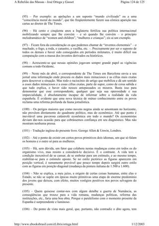 (95) – Por exemplo: as apelações a um suposto “mundo civilizado” ou a uma
“consciência moral do mundo”, que tão freqüentemente fazem sua cômica aparição nas
cartas ao diretor de The Times.
(96) – Há cento e cinqüenta anos a Inglaterra fertiliza sua política internacional
mobilizando sempre que lhe convém – e só quando lhe convém – o princípio
melodramático de “women and children”, “mulheres e crianças”; eis ai um exemplo.
(97) – Ficam fora da consideração os que podemos chamar de “inventos elementais” – o
machado, o fogo, a roda, o canastro, a vasilha, etc. –. Precisamente por ser o suposto de
todos os demais e haver sido conseguidos em períodos milenares, é muito difícil sua
comparação com a massa dos inventos derivados ou históricos.
(98) – Acrescente-se que nessas opiniões jogavam sempre grande papel as vigências
comuns a todo Ocidente,
(99) – Neste mês de abril, o correspondente de The Times em Barcelona envia a seu
jornal uma informação onde procura os dados mais minuciosos e as cifras mais exatas
para descrever a situação. Mas todo o raciocínio do artigo que mobiliza e dá um sentido
a esses dados minuciosos e a essas cifras exatas, parte de supor, como de coisa sabida e
que tudo explica, o haver sido nossos antepassados os mouros. Basta isso para
demonstrar que esse correspondente, qualquer que seja sua operosidade e sua
imparcialidade, é absolutamente incapaz de informar sobre a realidade da vida
espanhola. É evidente que uma nova técnica de mútuo conhecimento entre os povos
reclama uma reforma profunda da fauna jornalística.
(100) – Os perigos maiores que como nuvens negras ainda se amontoam no horizonte,
não provêem diretamente do quadrante político, mas do econômico. Até que ponto é
inevitável uma pavorosa catástrofe econômica em todo o mundo? Os economistas
deviam dar-nos ocasião para que cobrássemos confiança em seu diagnóstico. Mas não
mostram nenhuma pressa.
(101) – Tradução inglesa do presente livro. George Allen & Unwin, Londres.
(102) – Até o ponto de existir em certos povos primitivos dois idiomas, um que só falam
os homens e o outro só para as mulheres.
(103) – Há, sem dúvida, um fator que colabora nestas mudanças como em todos os do
organismo vivo, mas resisto a considerá-lo decisivo. É o contraste. A vida tem a
condição inexorável de se cansar, de se embotar para um estímulo, e ao mesmo tempo,
reabilitar-se para o estímulo oposto. Se no estilo pictórico as figuras aparecem em
posição vertical, é sumamente provável que pouco tempo depois surgirá outro estilo
com as figuras em posição diagonal (mudança da pintura italiana de 1.500 a 1.600).
(104) – Não se explica, a meu juízo, a origem de certas coisas humanas, entre elas o
Estado, se não se supõe em épocas muito primitivas uma etapa de enorme predomínio
dos jovens que deixou, com efeito, muitos vestígios positivos nos povos selvagens do
presente.
(105) – Quem quisesse contar-nos com algum detalhe a guerra de Numância, as
conseqüências que trouxe para a vida romana, mudanças políticas, reforma das
instituições, etc., faria uma boa obra. Porque o paralelismo com o momento presente da
Espanha é surpreendente e luminoso.
(106) – Do ponto de vista mais geral, que, portanto, não contradiz o dito agora, tem
Página 124 de 125A Rebelião das Massas - José Ortega y Gasset
1/12/2003http://www.ebooksbrasil.com/eLibris/ortega.html
 