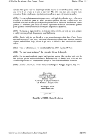 sentido dizer que a vida não é senão juventude, ou que na juventude culmina a vida, ou
que viver é ser jovem, e o resto é desviver. Mas isto vale para um conceito mais
minucioso de juventude que o habitualmente usado e ao qual este ensaio se acolhe.
(107) – Um exemplo destes combates em que a vitória efetiva não deu, sem embargo, o
triunfo ao combatente, pode ser visto na ordem pública. Os que combateram e em
realidade venceram a velha política pseudo-parlamentária, foram os “intelectuais” dessa
geração. E, entretanto, por razões de curioso espelhismo histórico, o triunfo foi gozado
pelos que não combateram nunca esse regime enquanto foi poderoso.
(108) – O dia que se faça em sério a história do último século, ver-se-á que essa geração
é a efetivamente culpada do desajuste atual da Europa.
(109) – Tenho idéia de que Freud se ocupa minuciosamente deste fato. Como fazem
dezesseis anos que li esse autor, não recordo bem em que obra trata o assunto; mas com
alguma probabilidade dirijo o leitor à que então se intitulava Três ensaios sobre teoria
sexual.
(110) – Veja-se a Cronaca, de Fra Salimbene (Parma; 1957, páginas 94/102).
(111) – “Só para louvar as damas”, diz o trovador Giraud de Bornelh.
(112) – Por isto a estimação do escritor na Espanha é sempre falsa e a rigor mais obra da
boa vontade que de sincero entusiasmo. Pelo contrário, na França tem o escritor um
formidável poder social. Simplesmente porque os franceses entendem de literatura.
(113) – Achille Luchaire, La société française au temps de Philippe Auguste, pág. 376.
Copyright:
José Ortega y Gasset
Copyright da tradução:
Herrera Filho
Copyright da edição eletrônica:
Ed. Ridendo Castigat Mores
Versão para eBook
eBooksBrasil.com
__________________
Agosto 2001
eBookLibris © 2001 eBooksBrasil.com
Página 125 de 125A Rebelião das Massas - José Ortega y Gasset
1/12/2003http://www.ebooksbrasil.com/eLibris/ortega.html
 