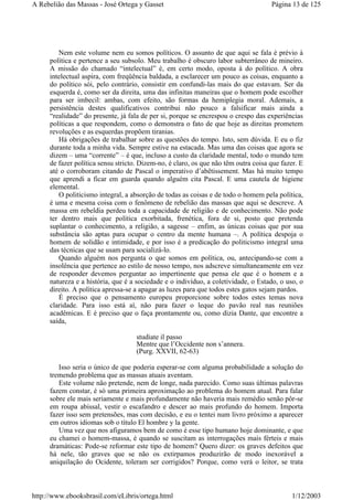 Nem este volume nem eu somos políticos. O assunto de que aqui se fala é prévio à
política e pertence a seu subsolo. Meu trabalho é obscuro labor subterrâneo de mineiro.
A missão do chamado “intelectual” é, em certo modo, oposta à do político. A obra
intelectual aspira, com freqüência baldada, a esclarecer um pouco as coisas, enquanto a
do político sói, pelo contrário, consistir em confundi-las mais do que estavam. Ser da
esquerda é, como ser da direita, uma das infinitas maneiras que o homem pode escolher
para ser imbecil: ambas, com efeito, são formas da hemiplegia moral. Ademais, a
persistência destes qualificativos contribui não pouco a falsificar mais ainda a
“realidade” do presente, já fala de per si, porque se encrespou o crespo das experiências
políticas a que respondem, como o demonstra o fato de que hoje as direitas prometem
revoluções e as esquerdas propõem tiranias.
Há obrigações de trabalhar sobre as questões do tempo. Isto, sem dúvida. E eu o fiz
durante toda a minha vida. Sempre estive na estacada. Mas uma das coisas que agora se
dizem – uma “corrente” – é que, incluso a custo da claridade mental, todo o mundo tem
de fazer política sensu stricto. Dizem-no, é claro, os que não têm outra coisa que fazer. E
até o corroboram citando de Pascal o imperativo d’abêtissement. Mas há muito tempo
que aprendi a ficar em guarda quando alguém cita Pascal. E uma cautela de higiene
elemental.
O politicismo integral, a absorção de todas as coisas e de todo o homem pela política,
é uma e mesma coisa com o fenômeno de rebelião das massas que aqui se descreve. A
massa em rebeldia perdeu toda a capacidade de religião e de conhecimento. Não pode
ter dentro mais que política exorbitada, frenética, fora de si, posto que pretenda
suplantar o conhecimento, a religião, a sagesse – enfim, as únicas coisas que por sua
substância são aptas para ocupar o centro da mente humana –. A política despoja o
homem de solidão e intimidade, e por isso é a predicação do politicismo integral uma
das técnicas que se usam para socializá-lo.
Quando alguém nos pergunta o que somos em política, ou, antecipando-se com a
insolência que pertence ao estilo de nosso tempo, nos adscreve simultaneamente em vez
de responder devemos perguntar ao impertinente que pensa ele que é o homem e a
natureza e a história, que é a sociedade e o indivíduo, a coletividade, o Estado, o uso, o
direito. A política apressa-se a apagar as luzes para que todos estes gatos sejam pardos.
É preciso que o pensamento europeu proporcione sobre todos estes temas nova
claridade. Para isso está aí, não para fazer o leque do pavão real nas reuniões
acadêmicas. E é preciso que o faça prontamente ou, como dizia Dante, que encontre a
saída,
studiate il passo
Mentre que l’Occidente non s’annera.
(Purg. XXVII, 62-63)
Isso seria o único de que poderia esperar-se com alguma probabilidade a solução do
tremendo problema que as massas atuais aventam.
Este volume não pretende, nem de longe, nada parecido. Como suas últimas palavras
fazem constar, é só uma primeira aproximação ao problema do homem atual. Para falar
sobre ele mais seriamente e mais profundamente não haveria mais remédio senão pôr-se
em roupa abissal, vestir o escafandro e descer ao mais profundo do homem. Importa
fazer isso sem pretensões, mas com decisão, e eu o tentei num livro próximo a aparecer
em outros idiomas sob o título El hombre y la gente.
Uma vez que nos afiguramos bem de como é esse tipo humano hoje dominante, e que
eu chamei o homem-massa, é quando se suscitam as interrogações mais férteis e mais
dramáticas: Pode-se reformar este tipo de homem? Quero dizer: os graves defeitos que
há nele, tão graves que se não os extirpamos produzirão de modo inexorável a
aniquilação do Ocidente, toleram ser corrigidos? Porque, como verá o leitor, se trata
Página 13 de 125A Rebelião das Massas - José Ortega y Gasset
1/12/2003http://www.ebooksbrasil.com/eLibris/ortega.html
 