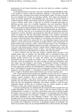 precisamente de um homem hermético, que não está aberto de verdade a nenhuma
instância superior.
A outra pergunta decisiva, da qual, a meu juízo, depende toda possibilidade de saúde,
é esta: podem as massas, ainda que quisessem, despertar a vida pessoal? Não cabe
desenvolver aqui o tremendo tema, porque está demasiado virgem. Os termos com que
deve ser levantado não constam na consciência pública. Nem sequer está esboçado o
estudo da distinta margem de individualidade que cada época do passado deixou à
existência humana. Porque é pura inércia mental do “progressismo” supor que conforme
avança a história, assim cresce a folga que se concede ao homem para poder ser
indivíduo pessoal, como cria o honrado engenheiro, mas nulo historiador, Herbert
Spencer. Não; a história está cheia de retrocessos nesta ordem, e talvez a estrutura da
vida em nossa época impeça superlativamente que o homem possa viver como pessoa.
Ao contemplar nas grandes cidades essas imensas aglomerações de seres humanos,
que vão e vêm por suas ruas ou se concentram em festivais e manifestações políticas,
incorpora-se em mim, obsedante, este pensamento: Pode hoje um homem de vinte anos
formar um projeto de vida que tenha figura individual e que, portanto, necessitaria
realizar-se mediante suas iniciativas independentes, mediante seus esforços particulares?
Ao tentar o desenvolvimento desta imagem em sua fantasia, não notará que é, senão
impossível, quase improvável, porque não há a sua disposição espaço em que possa
alojá-la e em que possa mover-se segundo seu próprio ditame? Logo advertirá que seu
projeto tropeça com o próximo, como a vida do próximo aperta a sua. O desânimo o
levará com a facilidade de adaptação própria de sua idade a renunciar não só a todo ato,
como até a todo desejo pessoal e buscará a solução oposta: imaginará para si uma vida
standard, composta de desiderata comuns a todos e verá que para consegui-la tem de
solicitá-la ou exigi-la em coletividade com os demais. Daí a ação em massa.
A coisa é horrível, mas não creio que exagera a situação efetiva em que se vão
achando quase todos os europeus. Em uma prisão onde se amontoaram muito mais
presos dos que cabem, ninguém pode mover um braço ou uma perna por iniciativa
própria, porque chocaria com os corpos dos demais. Em tal circunstância, os
movimentos têm de se executar em comum, e até os músculos respiratórios têm de
funcionar a ritmo de regulamento. Isto seria a Europa convertida em formigueiro. Mas
nem sequer esta cruel imagem é uma solução. O formigueiro humano é impossível,
porque foi o chamado “individualismo”, que enriqueceu o mundo e a todos no mundo e
foi esta riqueza que prolificou tão fabulosamente a planta humana. Quando os restos
desse “individualismo” desaparecessem, faria sua reaparição na Europa o esfomeamento
gigantesco do Baixo Império, e o formigueiro sucumbiria como ao sopro de um deus
torvo e vingativo. Restariam muito menos homens, que o seriam um pouco mais.
Ante o feroz patetismo desta questão que, queiramos ou não, está visível, o tema da
“justiça social”, apesar de tão respeitável, empalidece e se degrada até parecer retórico e
insincero suspiro romântico. Mas, ao mesmo tempo, orienta sobre os caminhos
acertados para conseguir o que dessa “justiça social”, é possível e é justo conseguir,
caminhos que não parecem passar por uma miserável socialização, mas dirigir-se em
linha reta para um magnânimo solidarismo. Este último vocábulo é, além do mais,
inoperante, porque até hoje não se condensou nele um sistema enérgico de idéias
históricas e sociais, pelo contrário ressuma só vagas filantropias.
A primeira condição para um melhoramento da situação presente é perceber bem sua
enorme dificuldade. Só isto nos levará a atacar o mal nos estratos fundos de onde
verdadeiramente se origina. É, com efeito, muito difícil salvar uma civilização quando
lhe chegou a hora de cair sob o poder dos demagogos. Os demagogos têm sido apenas
os grandes estranguladores de civilizações. A grega e a romana sucumbiram nas mãos
desta fauna repugnante, que fazia Macaulay exclamar: “Em todos os séculos, os
exemplos mais vis da natureza humana deparam-se entre os demagogos” (17). Mas um
homem não é demagogo somente porque se ponha a gritar ante a multidão. Isso pode ser
em ocasiões uma magistratura sacrossanta. A demagogia essencial do demagogo está
dentro de sua mente, radica em sua irresponsabilidade ante as idéias mesmas que maneja
Página 14 de 125A Rebelião das Massas - José Ortega y Gasset
1/12/2003http://www.ebooksbrasil.com/eLibris/ortega.html
 