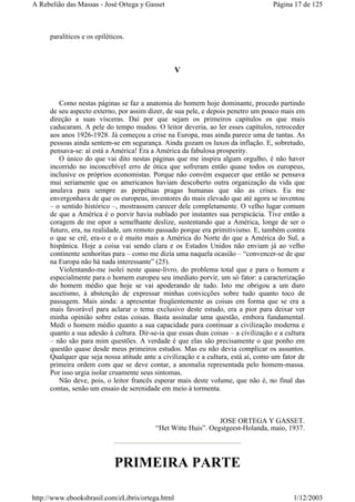 paralíticos e os epiléticos.
V
Como nestas páginas se faz a anatomia do homem hoje dominante, procedo partindo
de seu aspecto externo, por assim dizer, de sua pele, e depois penetro um pouco mais em
direção a suas vísceras. Daí por que sejam os primeiros capítulos os que mais
caducaram. A pele do tempo mudou. O leitor deveria, ao ler esses capítulos, retroceder
aos anos 1926-1928. Já começou a crise na Europa, mas ainda parece uma de tantas. As
pessoas ainda sentem-se em segurança. Ainda gozam os luxos da inflação. E, sobretudo,
pensava-se: aí está a América! Era a América da fabulosa prosperity.
O único do que vai dito nestas páginas que me inspira algum orgulho, é não haver
incorrido no inconcebível erro de ótica que sofreram então quase todos os europeus,
inclusive os próprios economistas. Porque não convém esquecer que então se pensava
mui seriamente que os americanos haviam descoberto outra organização da vida que
anulava para sempre as perpétuas pragas humanas que são as crises. Eu me
envergonhava de que os europeus, inventores do mais elevado que até agora se inventou
– o sentido histórico –, mostrassem carecer dele completamente. O velho lugar comum
de que a América é o porvir havia nublado por instantes sua perspicácia. Tive então a
coragem de me opor a semelhante deslize, sustentando que a América, longe de ser o
futuro, era, na realidade, um remoto passado porque era primitivismo. E, também contra
o que se crê, era-o e o é muito mais a América do Norte do que a América do Sul, a
hispânica. Hoje a coisa vai sendo clara e os Estados Unidos não enviam já ao velho
continente senhoritas para – como me dizia uma naquela ocasião – “convencer-se de que
na Europa não há nada interessante” (25).
Violentando-me isolei neste quase-livro, do problema total que e para o homem e
especialmente para o homem europeu seu imediato porvir, um só fator: a caracterização
do homem médio que hoje se vai apoderando de tudo. Isto me obrigou a um duro
ascetismo, à abstenção de expressar minhas convicções sobre tudo quanto toco de
passagem. Mais ainda: a apresentar freqüentemente as coisas em forma que se era a
mais favorável para aclarar o tema exclusivo deste estudo, era a pior para deixar ver
minha opinião sobre estas coisas. Basta assinalar uma questão, embora fundamental.
Medi o homem médio quanto a sua capacidade para continuar a civilização moderna e
quanto a sua adesão à cultura. Dir-se-ia que essas duas coisas – a civilização e a cultura
– não são para mim questões. A verdade é que elas são precisamente o que ponho em
questão quase desde meus primeiros estudos. Mas eu não devia complicar os assuntos.
Qualquer que seja nossa atitude ante a civilização e a cultura, está aí, como um fator de
primeira ordem com que se deve contar, a anomalia representada pelo homem-massa.
Por isso urgia isolar cruamente seus sintomas.
Não deve, pois, o leitor francês esperar mais deste volume, que não é, no final das
contas, senão um ensaio de serenidade em meio à tormenta.
JOSE ORTEGA Y GASSET.
“Het Witte Huis”. Oegstgeest-Holanda, maio, 1937.
PRIMEIRA PARTE
Página 17 de 125A Rebelião das Massas - José Ortega y Gasset
1/12/2003http://www.ebooksbrasil.com/eLibris/ortega.html
 