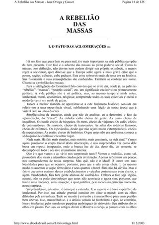 A REBELIÃO
DAS
MASSAS
I. O FATO DAS AGLOMERAÇÕES (26)
Há um fato que, para bem ou para mal, é o mais importante na vida pública européia
da hora presente. Este fato é o advento das massas ao pleno poderio social. Como as
massas, por definição, não devem nem podem dirigir sua própria existência, e menos
reger a sociedade, quer dizer-se que a Europa sofre agora a mais grave crise que a
povos, nações, culturas, cabe padecer. Esta crise sobreveio mais de uma vez na história.
Sua fisionomia e suas conseqüências são conhecidas. Também se conhece seu nome.
Chama-se a rebelião das massas.
Para a inteligência do formidável fato convém que se evite dar, desde já, às palavras
“rebelião”, “massas”, “poderio social”, etc. um significado exclusivo ou primariamente
político. A vida pública não é só política, mas, ao mesmo tempo e ainda antes,
intelectual, moral, econômica, religiosa; compreende todos os usos coletivos e inclui o
modo de vestir e o modo de gozar.
Talvez a melhor maneira de aproximar-se a este fenômeno histórico consista em
referir-nos a uma experiência visual, sublinhando uma feição de nossa época que é
visível com os olhos da cara.
Simplicíssima de enunciar, ainda que não de analisar, eu a denomino o fato da
aglomeração, do “cheio”. As cidades estão cheias de gente. As casas cheias de
inquilinos. Os hotéis cheios de hóspedes. Os trens, cheios de viajantes. Os cafés, cheios
de consumidores. Os passeios, cheios de transeuntes. As salas dos médicos famosos,
cheias de enfermos. Os espetáculos, desde que não sejam muito extemporâneos, cheios
de espectadores. As praias, cheias de banhistas. O que antes não era problema, começa a
sê-lo quase de contínuo: encontrar lugar.
Nada mais. Há fato mais simples, mais notório, mais constante, na vida atual? Vamos
agora puncionar o corpo trivial desta observação, e nos surpreenderá ver como dele
brota um repuxo inesperado, onde a branca luz do dia, deste dia, do presente, se
decompõe em todo o seu rico cromatismo interior.
Que é o que vemos e ao vê-lo nos surpreende tanto? Vemos a multidão, como tal,
possuidora dos locais e utensílios criados pela civilização. Apenas refletimos um pouco,
nos surpreendemos de nossa surpresa. Mas quê, não é o ideal? O teatro tem suas
localidades para que se ocupem; portanto, para que a sala esteja cheia. E do mesmo
modo os assentos o vagão ferroviário e seus quartos o hotel. Sim; não há dúvida. Mas o
fato é que antes nenhum destes estabelecimentos e veículos costumavam estar cheios, e
agora transbordam, fica fora gente afanosa de usufruí-los. Embora o fato seja lógico,
natural, não se pode desconhecer que antes não acontecia e agora sim; portanto, que
houve uma mudança, uma inovação, a qual justifica, pelo menos no primeiro momento,
nossa surpresa.
Surpreender-se, estranhar, é começar a entender. E o esporte e o luxo específico do
intelectual. Por isso sua atitude gremial consiste em olhar o mundo com os olhos
dilatados pela estranheza. Tudo no mundo é estranho e é maravilhoso para umas pupilas
bem abertas. Isso, maravilhar-se, é a delícia vedada ao futebolista e que, ao contrário,
leva o intelectual pelo mundo em perpétua embriaguez de visionário. Seu atributo são os
olhos em pasmo. Por isso, os antigos deram a Minerva a coruja, o pássaro com os olhos
Página 18 de 125A Rebelião das Massas - José Ortega y Gasset
1/12/2003http://www.ebooksbrasil.com/eLibris/ortega.html
 