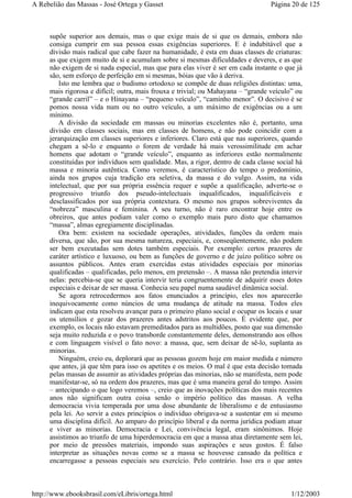 supõe superior aos demais, mas o que exige mais de si que os demais, embora não
consiga cumprir em sua pessoa essas exigências superiores. E é indubitável que a
divisão mais radical que cabe fazer na humanidade, é esta em duas classes de criaturas:
as que exigem muito de si e acumulam sobre si mesmas dificuldades e deveres, e as que
não exigem de si nada especial, mas que para elas viver é ser em cada instante o que já
são, sem esforço de perfeição em si mesmas, bóias que vão à deriva.
Isto me lembra que o budismo ortodoxo se compõe de duas religiões distintas: uma,
mais rigorosa e difícil; outra, mais frouxa e trivial; ou Mahayana – “grande veículo” ou
“grande carril” – e o Hinayana – “pequeno veículo”, “caminho menor”. O decisivo é se
pomos nossa vida num ou no outro veículo, a um máximo de exigências ou a um
mínimo.
A divisão da sociedade em massas ou minorias excelentes não é, portanto, uma
divisão em classes sociais, mas em classes de homens, e não pode coincidir com a
jerarquização em classes superiores e inferiores. Claro está que nas superiores, quando
chegam a sê-lo e enquanto o forem de verdade há mais verossimilitude em achar
homens que adotam o “grande veículo”, enquanto as inferiores estão normalmente
constituídas por indivíduos sem qualidade. Mas, a rigor, dentro de cada classe social há
massa e minoria autêntica. Como veremos, é característico do tempo o predomínio,
ainda nos grupos cuja tradição era seletiva, da massa e do vulgo. Assim, na vida
intelectual, que por sua própria essência requer e supõe a qualificação, adverte-se o
progressivo triunfo dos pseudo-intelectuais inqualificados, inqualificáveis e
desclassificados por sua própria contextura. O mesmo nos grupos sobreviventes da
“nobreza” masculina e feminina. A seu turno, não é raro encontrar hoje entre os
obreiros, que antes podiam valer como o exemplo mais puro disto que chamamos
“massa”, almas egregiamente disciplinadas.
Ora bem: existem na sociedade operações, atividades, funções da ordem mais
diversa, que são, por sua mesma natureza, especiais, e, conseqüentemente, não podem
ser bem executadas sem dotes também especiais. Por exemplo: certos prazeres de
caráter artístico e luxuoso, ou bem as funções de governo e de juízo político sobre os
assuntos públicos. Antes eram exercidas estas atividades especiais por minorias
qualificadas – qualificadas, pelo menos, em pretensão –. A massa não pretendia intervir
nelas: percebia-se que se queria intervir teria congruentemente de adquirir esses dotes
especiais e deixar de ser massa. Conhecia seu papel numa saudável dinâmica social.
Se agora retrocedermos aos fatos enunciados a princípio, eles nos aparecerão
inequivocamente como núncios de uma mudança de atitude na massa. Todos eles
indicam que esta resolveu avançar para o primeiro plano social e ocupar os locais e usar
os utensílios e gozar dos prazeres antes adstritos aos poucos. É evidente que, por
exemplo, os locais não estavam premeditados para as multidões, posto que sua dimensão
seja muito reduzida e o povo transborde constantemente deles, demonstrando aos olhos
e com linguagem visível o fato novo: a massa, que, sem deixar de sê-lo, suplanta as
minorias.
Ninguém, creio eu, deplorará que as pessoas gozem hoje em maior medida e número
que antes, já que têm para isso os apetites e os meios. O mal é que esta decisão tomada
pelas massas de assumir as atividades próprias das minorias, não se manifesta, nem pode
manifestar-se, só na ordem dos prazeres, mas que é uma maneira geral do tempo. Assim
– antecipando o que logo veremos –, creio que as inovações políticas dos mais recentes
anos não significam outra coisa senão o império político das massas. A velha
democracia vivia temperada por uma dose abundante de liberalismo e de entusiasmo
pela lei. Ao servir a estes princípios o indivíduo obrigava-se a sustentar em si mesmo
uma disciplina difícil. Ao amparo do princípio liberal e da norma jurídica podiam atuar
e viver as minorias. Democracia e Lei, convivência legal, eram sinônimos. Hoje
assistimos ao triunfo de uma hiperdemocracia em que a massa atua diretamente sem lei,
por meio de pressões materiais, impondo suas aspirações e seus gostos. É falso
interpretar as situações novas como se a massa se houvesse cansado da política e
encarregasse a pessoas especiais seu exercício. Pelo contrário. Isso era o que antes
Página 20 de 125A Rebelião das Massas - José Ortega y Gasset
1/12/2003http://www.ebooksbrasil.com/eLibris/ortega.html
 