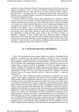 acontecia, isso era a democracia liberal. A massa presumia que, no final das contas, com
todos os seus defeitos e vícios, as minorias dos políticos entendiam um pouco mais dos
problemas públicos que ela. Agora, por sua vez, a massa crê que tem direito a impor e
dar vigor de lei a seus tópicos de café. Eu duvido que tenha havido outras épocas da
história em que a multidão chegasse a governar tão diretamente como em nosso tempo.
Por isso falo de hiperdemocracia.
O mesmo acontece nas demais ordens, muito especialmente na intelectual. Talvez
cometa eu um erro; mas o escritor, ao tomar da pena para escrever sobre um tema que
estudou intensamente, deve pensar que o leitor médio, que nunca se ocupou do assunto,
se o lê, não é com o fim de aprender algo dele, mas, pelo contrário, para sentenciar sobre
ele quando não coincide com as vulgaridades que este leitor tem na cabeça. Se os
indivíduos que integram a massa se acreditassem especialmente dotados, teríamos não
mais de um caso de erro pessoal, mas não uma subversão sociológica. O característico
do momento é que a alma vulgar, sabendo-se vulgar, tem o denodo de afirmar o direito
de vulgaridade e o impõe por toda a parte. Como se diz na América do Norte: ser
diferente é indecente. A massa atropela tudo que é diferente, egrégio, individual,
qualificado e seleto. Quem não seja como todo o mundo, quem não pense como todo o
mundo, corre o risco de ser eliminado. E claro está que esse “todo o mundo” não é “todo
o mundo”. “Todo o mundo” era, normalmente, a unidade complexa de massa e minorias
discrepantes, especiais. Agora todo o mundo é só a massa.
II. A ASCENSÃO DO NÍVEL HISTÓRICO
Este é o fato formidável do nosso tempo, descrito sem ocultar a brutalidade de sua
aparência. É, ademais, de uma absoluta novidade na história de nossa civilização.
Jamais, em todo o seu desenvolvimento, aconteceu nada semelhante. Se temos de achar
algo semelhante, teríamos de pular fora de nossa história e submergir-nos em um orbe,
em um elemento vital, completamente diferente do nosso; teríamos de insinuar-nos no
mundo antigo, e chegar a sua hora de declinação. A história do Império romano é
também a história da subversão, do império das massas que absorvem e anulam as
minorias dirigentes e se colocam em seu lugar. Então se produz também o fenômeno da
aglomeração, do cheio. Por isso, como observou muito bem Spengler, foi preciso
construir, como se faz agora, edifícios enormes. A época das massas é a época do
colossal (27).
Vivemos sob o brutal império das massas. Perfeitamente; já chamamos duas vezes
“brutal” a este império, já pagamos nosso tributo ao deus dos tópicos; agora, com o
bilhete na mão, podemos alegremente ingressar no tema, ver por dentro o espetáculo. Ou
supunha-se que eu ia contentar-me com essa descrição, talvez exata, mas externa, que é
só a fachada, o frontispício sob os quais se apresenta o fato tremendo quando é olhado
desde o passado? Se eu deixasse aqui este assunto e estrangulasse meu presente ensaio,
ficaria o leitor pensando, muito justamente, que este fabuloso advento das massas à
superfície da história não me inspirava outra coisa senão algumas palavras displicentes,
desdenhosas, um pouco de abominação e outro pouco de repugnância; a mim, de quem é
notório que sustento uma interpretação da história radicalmente aristocrática (28) É
radical, porque eu não disse nunca que a sociedade humana deva ser aristocrática, mas
muito mais que isso. Eu disse e continuo crendo, cada dia com mais enérgica convicção,
que a sociedade humana é aristocrática sempre, queira ou não, por sua própria essência,
até o ponto de que é sociedade na medida em que seja aristocrática, e deixa de sê-lo na
medida em que se desaristocratize. Bem entendido que falo da sociedade e não do
Estado. Ninguém pode acreditar que diante deste fabuloso encrespamento da massa, seja
Página 21 de 125A Rebelião das Massas - José Ortega y Gasset
1/12/2003http://www.ebooksbrasil.com/eLibris/ortega.html
 