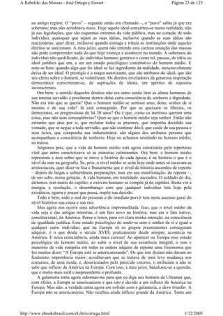 no antigo regime. O “povo” – segundo então era chamado –, o “povo” sabia já que era
soberano; mas não acreditava nisso. Hoje aquele ideal converteu-se numa realidade, não
já nas legislações, que são esquemas externos da vida pública, mas no coração de todo
indivíduo, quaisquer que sejam as suas idéias, inclusive quando as suas idéias são
reacionárias; quer dizer, inclusive quando esmaga e tritura as instituições onde aqueles
direitos se sancionam. A meu juízo, quem não entende esta curiosa situação das massas
não pode compreender nada do que hoje começa a acontecer no mundo. A soberania do
indivíduo não qualificado, do indivíduo humano genérico e como tal, passou, de idéia ou
ideal jurídico que era, a ser um estado psicológico constitutivo do homem médio. E
note-se bem: quando algo que foi ideal se faz ingrediente da realidade, inexoravelmente
deixa de ser ideal. O prestígio e a magia autorizante, que são atributos do ideal, que são
seu efeito sobre o homem, se volatilizam. Os direitos niveladores da generosa inspiração
democrática converteram-se, de aspirações de ideais, em apetites de supostos
inconscientes.
Ora bem: o sentido daqueles direitos não era outro senão tirar as almas humanas de
sua interna servidão e proclamar dentro delas certa consciência de senhorio e dignidade.
Não era isto que se queria? Que o homem médio se sentisse amo, dono, senhor de si
mesmo e de sua vida? Já está conseguido. Por que se queixam os liberais, os
democratas, os progressistas de há 30 anos? Ou é que, como os meninos querem uma
coisa, mas não suas conseqüências? Quer-se que o homem médio seja senhor. Então não
estranhe que atue por si, que reclame todos os prazeres, que imponha decidido sua
vontade, que se negue a toda servidão, que não continue dócil, que cuide de sua pessoa e
seus ócios, que componha sua indumentária: são alguns dos atributos perenes que
acompanham a consciência de senhorio. Hoje os achamos residindo no homem médio,
na massa.
Julgamos pois, que a vida do homem médio está agora constituída pelo repertório
vital que antes caracterizava só as minorias culminantes. Ora bem: o homem médio
representa a área sobre que se move a história de cada época; é na história o que é o
nível do mar na geografia. Se, pois, o nível médio se acha hoje onde antes só tocavam as
aristocracias, quer dizer-se lisa e lhanamente que o nível da história ascendeu de repente
– depois de largas e subterrâneas preparações, mas em sua manifestação, de repente –,
de um salto, numa geração. A vida humana, em totalidade, ascendeu. O soldado do dia,
diríamos, tem muito de capitão; o exército humano se compõe já de capitães. Basta ver a
energia, a resolução, o desembaraço com que qualquer indivíduo luta hoje pela
existência, agarra o prazer que passa, impõe sua decisão.
Todo o bem, todo o mal do presente e do imediato porvir tem neste ascenso geral do
nível histórico sua causa e sua raiz.
Mas agora nos ocorre uma advertência impremeditada. Isso, que o nível médio da
vida seja o das antigas minorias, é um fato novo na história; mas era o fato nativo,
constitucional, da América. Pense o leitor, para ver clara minha intenção, na consciência
de igualdade jurídica. Esse estado psicológico de sentir-se amo e senhor de si e igual a
qualquer outro indivíduo, que na Europa só os grupos preeminentes conseguiam
adquirir, é o que desde o século XVIII, praticamente desde sempre, acontecia na
América. E nova coincidência, ainda mais curiosa! Ao aparecer na Europa esse estado
psicológico do homem médio, ao subir o nível de sua existência integral, o tom e
maneiras da vida européia em todas as ordens adquire de repente uma fisionomia que
fez muitos dizer: “A Europa está se americanizando”. Os que isto diziam não davam ao
fenômeno importância maior; acreditavam que se tratava de uma leve mudança nos
costumes, de uma moda, e, desorientados pelo parecido externo, o atribuíam a não se
sabe que influxo da América na Europa. Com isso, a meu juízo, banalizou-se a questão,
que é muito mais sutil e surpreendente e profunda.
A galanteria tenta agora subornar-me para que eu diga aos homens de Ultramar que,
com efeito, a Europa se americanizou e que isto é devido a um influxo da América na
Europa. Mas não: a verdade entra agora em colisão com a galanteria, e deve triunfar. A
Europa não se americanizou. Não recebeu ainda influxo grande da América. Tanto um
Página 23 de 125A Rebelião das Massas - José Ortega y Gasset
1/12/2003http://www.ebooksbrasil.com/eLibris/ortega.html
 