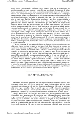 como outro, eventualmente, iniciam-se agora mesmo; mas não se produziram no
próximo passado, de que o presente é broto. Há aqui um cúmulo desesperante de idéias
falsas que nos estorvam a visão tanto aos americanos como aos europeus. O triunfo das
massas e a conseguinte magnífica ascensão de nível vital aconteceu na Europa por
razões internas, depois de dois séculos de educação progressista das multidões e de um
paralelo enriquecimento econômico da sociedade. Mas isso é que o resultado coincide
com o traço mais decisivo da existência americana; e por isso, porque coincide a
situação moral do homem médio europeu com a do americano, aconteceu que pela
primeira vez o europeu entende a vida americana, que antes lhe era um enigma e um
mistério. Não se trata, pois, de um influxo, que seria um pouco estranho, que seria um
refluxo, mas do que menos se suspeita ainda: trata-se de uma nivelação. Desde sempre
se entrevia obscuramente pelos europeus que o nível médio da vida era mais alto na
América que no velho continente. A intuição, pouco analítica, mas evidente deste fato,
deu origem à idéia, sempre aceita, nunca posta em dúvida, de que a América era o
porvir. Compreender-se-á que idéia tão ampla e tão arraigada não podia vir do vento,
como dizem que as orquídeas se criam sem raízes no ar. O fundamento era aquela
entrevisão de um nível mais elevado na vida média de Ultramar, que contrastava com o
nível inferior das minorias melhores da América comparadas com as européias. Mas a
história, como a agricultura, nutre-se dos vales e não dos cumes, da altitude média social
e não das eminências.
Vivemos em tempo de nivelações: nivelam-se as fortunas, nivela-se a cultura entre as
diferentes classes sociais, nivelam-se os sexos. Pois bem: também se nivelam os
continentes. E como o europeu se achava vitalmente mais baixo, nesta nivelação não fez
senão ganhar. Portanto, olhada deste lado, a subversão das massas significa um fabuloso
aumento de vitalidade e possibilidades; tudo ao contrário, pois, do que ouvimos tão
amiúde sobre a decadência da Europa. Frase confusa e tosca, onde não se sabe bem de
que se fala, se dos Estados europeus, da cultura européia ou do que está sob tudo isso e
importa infinitamente mais que tudo isto, a saber: da vitalidade européia. Dos Estados e
da cultura européia diremos algum vocábulo mais adiante – e talvez a frase supradita
valha para eles –; mas quanto à vitalidade, convém desde logo fazer constar que se trata
de um erro crasso. Dita de outro modo, talvez minha afirmação pareça mais convincente
e menos inverossímil; digo, pois, que hoje um italiano médio, um espanhol médio, um
alemão médio, se diferenciam menos em tom vital de um ianque ou de um argentino que
há trinta anos. E este é um dado que os americanos não devem esquecer.
III. A ALTURA DOS TEMPOS
O império das massas apresenta, pois, um aspecto favorável enquanto significa uma
subida de todo o nível histórico, e revela que a vida média se move hoje em altura
superior à que ontem pisava. O que nos faz compreender que a vida pode ter altitudes
diferentes, e que é uma frase cheia de sentido a que sem sentido sói repetir-se quando se
fala da altura dos tempos. Convém que nos detenhamos neste ponto, porque ele nos
proporciona a maneira de fixar um dos caracteres mais surpreendentes de nossa época.
Diz-se, por exemplo, que esta ou a outra coisa não é própria da altura dos tempos.
Com efeito: não o tempo abstrato da cronologia, que é todo ele chão, mas o tempo vital,
o que cada geração chama “nosso tempo”, tem sempre certa altitude, eleva-se ontem
sobre hoje, ou se mantém a par, ou cai por baixo. A imagem de cair, embainhada no
vocábulo decadência, procede desta intuição. Do mesmo modo cada qual sente, com
maior ou menor claridade, a relação em que sua própria vida se encontra com a altura do
tempo onde transcorre. Há quem se sinta nos modos da existência atual como um
Página 24 de 125A Rebelião das Massas - José Ortega y Gasset
1/12/2003http://www.ebooksbrasil.com/eLibris/ortega.html
 