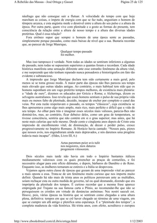 náufrago que não consegue sair a flutuar. A velocidade do tempo com que hoje
marcham as coisas, o ímpeto de energia com que se faz tudo, angustiam o homem de
têmpera arcaica, e esta angústia mede o desnível entre a altura do seu pulso e a altura da
época. Por outra parte, quem vive com plenitude e a gosto as formas do presente, tem
consciência da relação entre a altura de nosso tempo e a altura das diversas idades
pretéritas. Qual é essa relação?
Fora errôneo supor que sempre o homem de uma época sente as passadas,
simplesmente porque passadas, como mais baixas de nível que a sua. Bastaria recordar
que, ao parecer de Jorge Manrique,
Qualquer tempo passado
foi melhor.
Mas isso tampouco é verdade. Nem todas as idades se sentiram inferiores a algumas
do passado, nem todas se supuseram superiores a quantas foram e recordam. Cada idade
histórica manifesta uma sensação diferente ante esse estranho fenômeno da altura vital,
e me surpreende que não tenham reparado nunca pensadores e historiógrafos em fato tão
evidente e substancioso.
A impressão que Jorge Manrique declara tem sido certamente a mais geral, pelo
menos se se toma grosso modo. À maior parte das épocas não lhes pareceu seu tempo
mais elevado que outras idades antigas. Ao contrário, o mais habitual tem sido que os
homens suponham em um vago pretérito tempos melhores, de existência mais plenária:
a “idade de ouro”, dizemos os educados por Grécia e Roma; a Alcheringa, dizem os
selvagens australianos. Isso revela que esses homens sentiam o pulso de sua própria vida
mais ou menos falto de plenitude, decaído, incapaz de encher por completo o canal das
veias. Por esta razão respeitavam o passado, os tempos “clássicos”, cuja existência se
lhes apresentava como algo mais amplo, mais rico, mais perfeito e difícil que a vida de
seu tempo. Ao olhar para trás e imaginar esses séculos mais valiosos, parecia-lhes não
dominá-los, mas, ao contrário, ficar debaixo deles, como um grau de temperatura, se
tivesse consciência, sentiria que não contém em si o grau superior; mas antes, que há
neste mais calorias que nele mesmo. Desde cento e cinqüenta anos depois de Cristo esta
impressão de encolhimento vital, de diminuição, de decair e perder pulso, cresce
progressivamente no Império Romano. Já Horácio havia cantado: “Nossos pais, piores
que nossos avós, nos engendraram ainda mais depravados, e nós daremos uma progênie
todavia mais incapaz”. (Odes, Livro III, 6.)
Aetas parentum peior avis tulit
nos nequiores, mox daturos
progeniem vitiosorem.
Dois séculos mais tarde não havia em todo o Império bastantes itálicos
medianamente valorosos com os quais preencher as praças de centuriões, e foi
necessário alugar para este ofício dálmatas, e depois, bárbaros do Danúbio e do Reno.
Enquanto isso, as mulheres tornaram-se estéreis e a Itália se despovoou.
Vejamos agora outra classe de épocas que gozam de uma impressão vital ao parecer
a mais oposta a essa. Trata-se de um fenômeno muito curioso que nos importa muito
definir. Quando há não mais de trinta anos os políticos peroravam ante as multidões,
soíam rechaçar esta ou outra medida de governo, tal ou qual desmando, dizendo que era
imprópria da plenitude dos tempos. É curioso recordar que a mesma frase aparece
empregada por Trajano na sua famosa carta a Plínio, ao recomendar-lhe que não se
perseguissem os cristãos em virtude de denúncias anônimas: Nec nostri saeculi est.
Houve, pois, várias épocas na história que se sentiram como chegadas a uma altura
plena, definitiva: tempos em que se crê haver chegado ao término de uma viagem, em
que se cumpre um afã antigo e plenifica uma esperança. É a “plenitude dos tempos”, a
completa madureza da vida histórica. Há trinta anos, com efeito, acreditava o europeu
Página 25 de 125A Rebelião das Massas - José Ortega y Gasset
1/12/2003http://www.ebooksbrasil.com/eLibris/ortega.html
 