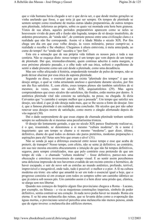 que a vida humana havia chegado a ser o que devia ser, o que desde muitas gerações se
vinha anelando que fosse, o que teria já que ser sempre. Os tempos de plenitude se
sentem sempre como resultante de muitas outras idades preparatórias, de outros tempos
sem plenitude, inferiores ao próprio, sobre os quais vai montada esta hora bem granosa.
Vistos de sua altura, aqueles períodos preparatórios aparecem como se neles se
houvessem vivido de puro afã e ilusão não lograda; tempos de só desejo insatisfeito, de
ardentes precursores, de “ainda não”, de contraste penoso entre uma civilização clara e a
realidade que não lhe corresponde. Assim vê a Idade Média o século XIX. Por fim
chega um dia em que esse velho desejo, às vezes milenário, parece cumprir-se; a
realidade o recolhe e lhe obedece. Chegamos à altura entrevista, à meta antecipada, ao
cume do tempo! Ao “ainda não” sucedeu o “por fim”.
Esta era a sensação que de sua própria vida tinham os nossos pais e toda a sua
centúria. Não se esqueça disto: nosso tempo é um tempo que vem depois de um tempo
de plenitude. Daí que, irremediavelmente, quem continua adscrito à outra margem, a
esse próximo plenário passado, e o olhe todo sob sua ótica, sofrerá o espelhismo de
sentir a idade presente como um cair desde a plenitude, como uma decadência.
Mas um velho afeiçoado à história, empedernido tomador de pulso de tempos, não se
pode deixar alucinar por essa ótica da suposta plenitude.
Segundo eu disse, o essencial para que exista “plenitude dos tempos” é que um
desejo antigo, o qual se vinha arrastando aneloso e querulante durante séculos, por fim
um dia fica satisfeito. E, com efeito, esses tempos plenos são também satisfeitos de si
mesmos; às vezes, como no século XIX, arquisatisfeitos (29). Mas agora
compreendemos que esses séculos tão satisfeitos, tão fruídos, estão mortos por dentro. A
autêntica plenitude vital não consiste na satisfação, na posse, na chegada. Já dizia
Cervantes que “o caminho é sempre melhor que a pousada”. Um tempo que satisfez seu
desejo, seu ideal, é que já não deseja nada mais, que se lhe secou a fonte do desejar. Isto
é, que a famosa plenitude é em realidade uma conclusão. Há séculos que por não saber
renovar seus desejos morre de satisfação, como morre o zângão afortunado depois do
vôo nupcial (30).
Daí o dado surpreendente de que essas etapas de chamada plenitude tenham sentido
sempre no sedimento de si mesmas uma peculiaríssima tristeza.
O desejo tão lentamente gestado, e que no século XIX parece finalmente realizar-se,
é o que, resumindo, se denominou a si mesmo “cultura moderna”. Já o nome é
inquietante: que um tempo se chame a si mesmo “moderno”, quer dizer, último,
definitivo, diante do qual todos os demais são puros pretéritos, modestas preparações e
aspirações para ele! Setas sem brio que erram o alvo! (31).
Não se sonda já aqui a diferença essencial entre nosso tempo e esse que acaba de
preterir, de transpor? Nosso tempo, com efeito, não se sente já definitivo; ao contrário,
em sua raiz mesma encontra obscuramente a intuição de que não há tempos definitivos,
seguros, para sempre cristalizados, mas que pelo contrário essa pretensão de que um
tempo de vida – o chamado “cultura moderna” – fosse definitivo, parece-nos uma
obcecação e estreiteza inverossímeis do campo visual. E ao sentir assim percebemos
uma deliciosa impressão de nos havermos evadido de um recinto estreito e hermético, de
haver escapado, e sair de novo sob as estrelas ao mundo autêntico, profundo, terrível,
imprevisível e inesgotável, onde tudo, tudo é possível: o melhor e o pior. A fé na cultura
moderna era triste: era saber que amanhã ia ser em todo o essencial igual a hoje, que o
progresso consistia só em avançar com todos os sempres sobre um caminho idêntico ao
que já estava sob nossos pés. Um caminho assim é a bem dizer uma prisão que, elástica,
se alarga sem nos libertar.
Quando nos começos do Império algum fino provinciano chegava a Roma – Lucano,
por exemplo, ou Sêneca – e via as majestosas construções imperiais, símbolo de poder
definitivo, sentia contrair-se seu coração. Já nada novo podia haver no mundo. Roma era
eterna. E se há uma melancolia das ruínas, que se levanta delas como a evaporação das
águas mortas, o provinciano sensível percebia uma melancolia não menos penosa, ainda
que de signo inverso: a melancolia dos edifícios eternos.
Página 26 de 125A Rebelião das Massas - José Ortega y Gasset
1/12/2003http://www.ebooksbrasil.com/eLibris/ortega.html
 