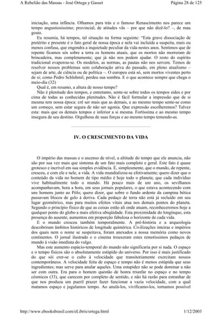 iniciação, uma infância. Olhamos para trás e o famoso Renascimento nos parece um
tempo angustiosíssimo; provincial, de atitudes vãs – por que não dizê-lo? –, de mau
gosto.
Eu resumia, há tempos, tal situação na forma seguinte: “Esta grave dissociação de
pretérito e presente é o fato geral de nossa época e nela vai incluída a suspeita, mais ou
menos confusa, que engendra a inquietude peculiar da vida nestes anos. Sentimos que de
repente ficamos sós sobre a terra os homens atuais, que os mortos não morreram de
brincadeira, mas completamente; que já não nos podem ajudar. O resto do espírito
tradicional evaporou-se. Os modelos, as normas, as pautas não nos servem. Temos de
resolver nossos problemas sem colaboração ativa do passado, em pleno atualismo –
sejam de arte, de ciência ou de política –. O europeu está só, sem mortos viventes perto
de si; como Pedro Schlehmil, perdeu sua sombra. E o que acontece sempre que chega o
meio-dia (32)
Qual é, em resumo, a altura de nosso tempo?
Não é plenitude dos tempos, e entretanto, sente-se sobre todos os tempos sidos e por
cima de todas as conhecidas plenitudes. Não é fácil formular a impressão que de si
mesma tem nossa época: crê ser mais que as demais, e ao mesmo tempo sente-se como
um começo, sem estar segura de não ser agonia. Que expressão escolheremos? Talvez
esta: mais que os demais tempos e inferior a si mesma. Fortíssima e ao mesmo tempo
insegura de seu destino. Orgulhosa de suas forças e ao mesmo tempo temendo-as.
IV. O CRESCIMENTO DA VIDA
O império das massas e o ascenso de nível, a altitude do tempo que ele anuncia, não
são por sua vez mais que sintoma de um fato mais completo e geral. Este fato é quase
grotesco e incrível em sua simples evidência. É, simplesmente, que o mundo, de repente,
cresceu, e com ele e nele, a vida. A vida mundializou-se efetivamente; quero dizer que o
conteúdo da vida no homem de tipo médio é hoje todo o planeta; que cada indivíduo
vive habitualmente todo o mundo. Há pouco mais de um ano, os sevilhanos
acompanhavam, hora a hora, em seus jornais populares, o que estava acontecendo com
uns homens junto ao Pólo; quero dizer, que sobre o fundo ardente da campina bética
passavam blocos de gelo à deriva. Cada pedaço de terra não está já recluído em seu
lugar geométrico, mas para muitos efeitos vitais atua nos demais pontos do planeta.
Segundo o princípio físico de que as coisas estão ali onde atuam, reconheceremos hoje a
qualquer ponto do globo a mais efetiva ubiqüidade. Esta proximidade do longínquo, esta
presença do ausente, aumentou em proporção fabulosa o horizonte de cada vida.
E o mundo cresceu também temporalmente. A pré-história e a arqueologia
descobriram âmbitos históricos de longitude quimérica. Civilizações inteiras e impérios
dos quais nem o nome se suspeitava, foram anexados a nossa memória como novos
continentes. O jornal ilustrado e o cinema trouxeram estes remotíssimos pedaços de
mundo à visão imediata do vulgo.
Mas este aumento espácio-temporal do mundo não significaria por si nada. O espaço
e o tempo físicos são o absolutamente estúpido do universo. Por isso é mais justificado
do que sói crer-se o culto à velocidade que transitoriamente exercitam nossos
contemporâneos. A velocidade feita de espaço e tempo não é menos estúpida que seus
ingredientes; mas serve para anular aqueles. Uma estupidez não se pode dominar a não
ser com outra. Era para o homem questão de honra triunfar no espaço e no tempo
cósmicos (33), que carecem por completo de sentido, e não há razão para estranhar de
que nos produza um pueril prazer fazer funcionar a vazia velocidade, com a qual
matamos espaço e jugulamos tempo. Ao anulá-los, vivificamo-los, tornamos possível
Página 28 de 125A Rebelião das Massas - José Ortega y Gasset
1/12/2003http://www.ebooksbrasil.com/eLibris/ortega.html
 